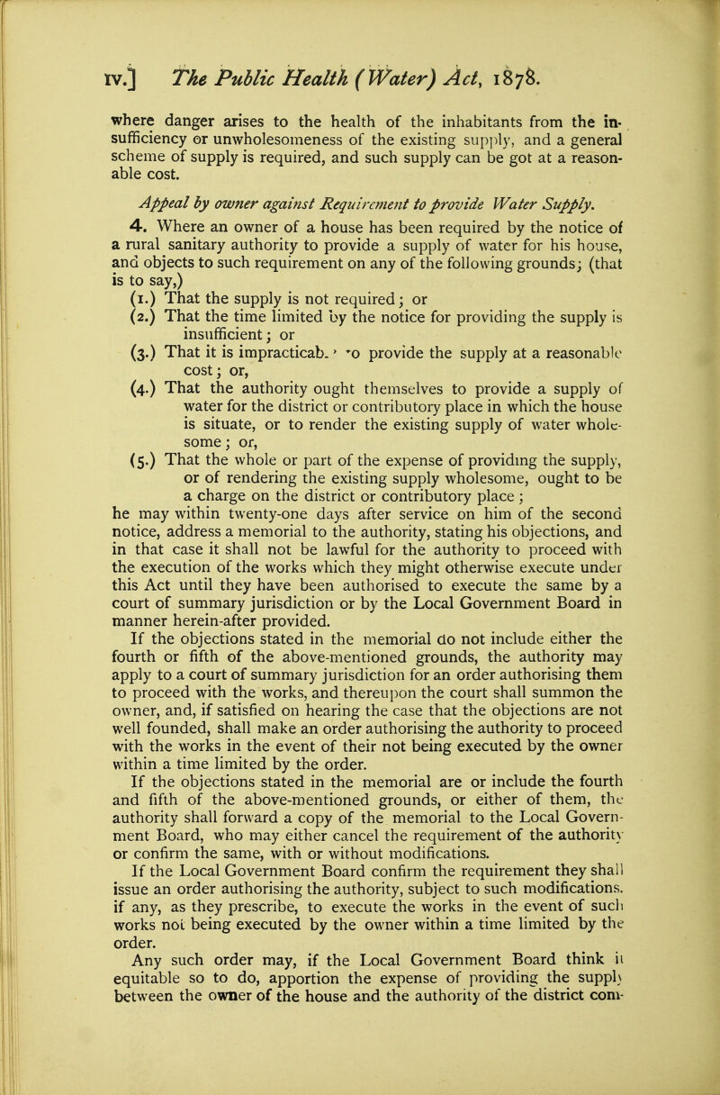 where danger arises to the health of the inhabitants from the in- sufficiency or unwholesomeness of the existing supi^ly, and a general scheme of supply is required, and such supply can be got at a reason- able cost. Appeal by owner against Requirement to provide Water Supply. 4. Where an owner of a house has been required by the notice of a rural sanitary authority to provide a supply of water for his hoiise, and objects to such requirement on any of the following grounds; (that is to say,) (i.) That the supply is not required; or (2.) That the time limited by the notice for providing the supply is insufficient; or (3.) That it is impracticab.» *o provide the supply at a reasonable cost; or, (4.) That the authority ought themselves to provide a supply of water for the district or contributory place in which the house is situate, or to render the existing supply of water whole- some; or, (5.) That the whole or part of the expense of providmg the supply, or of rendering the existing supply wholesome, ought to be a charge on the district or contributory place ; he may within twenty-one days after service on him of the second notice, address a memorial to the authority, stating his objections, and in that case it shall not be lawful for the authority to proceed with the execution of the works which they might otherwise execute under this Act until they have been authorised to execute the same by a court of summary jurisdiction or by the Local Government Board in manner herein-after provided. If the objections stated in the memorial do not include either the fourth or fifth of the above-mentioned grounds, the authority may apply to a court of summary jurisdiction for an order authorising them to proceed with the works, and thereupon the court shall summon the owner, and, if satisfied on hearing the case that the objections are not well founded, shall make an order authorising the authority to proceed with the works in the event of their not being executed by the owner within a time limited by the order. If the objections stated in the memorial are or include the fourth and fifth of the above-mentioned grounds, or either of them, the authority shall forward a copy of the memorial to the Local Govern- ment Board, who may either cancel the requirement of the authorit)- or confirm the same, with or without modifications. If the Local Government Board confirm the requirement they shall issue an order authorising the authority, subject to such modifications, if any, as they prescribe, to execute the works in the event of such works not being executed by the owner within a time limited by the order. Any such order may, if the Local Government Board think ii equitable so to do, apportion the expense of providing the suppl} between the owner of the house and the authority of the district com-