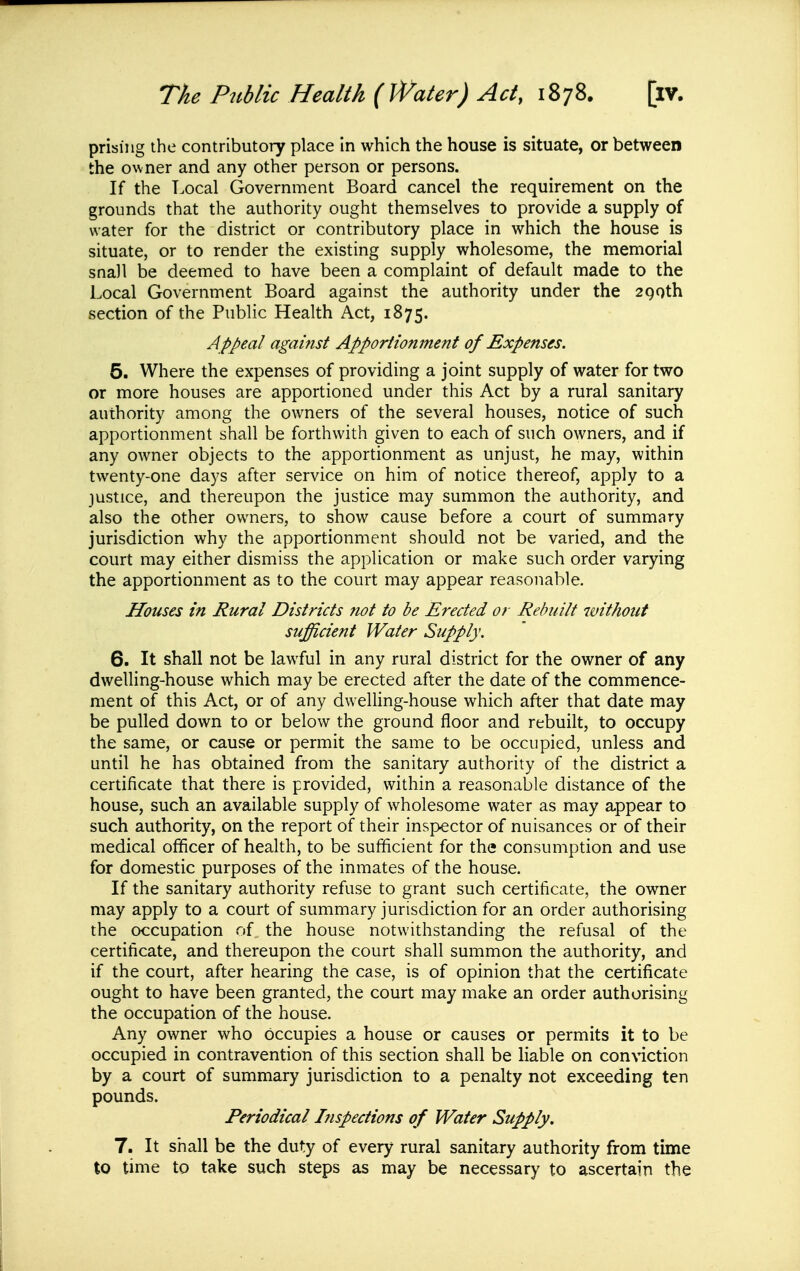 priising the contributory place in which the house is situate, or between the owner and any other person or persons. If the Local Government Board cancel the requirement on the grounds that the authority ought themselves to provide a supply of water for the district or contributory place in which the house is situate, or to render the existing supply wholesome, the memorial snail be deemed to have been a complaint of default made to the Local Government Board against the authority under the 290th section of the Public Health Act, 1875. Appeal against Apporiionment of Expenses. 5. Where the expenses of providing a joint supply of water for two or more houses are apportioned under this Act by a rural sanitary authority among the owners of the several houses, notice of such apportionment shall be forthwith given to each of such owners, and if any owner objects to the apportionment as unjust, he may, within twenty-one days after service on him of notice thereof, apply to a justice, and thereupon the justice may summon the authority, and also the other owners, to show cause before a court of summary jurisdiction why the apportionment should not be varied, and the court may either dismiss the application or make such order varying the apportionment as to the court may appear reasonable. Houses in Rural Districts not to be Erected or Rebuilt without sufficient Water Supply. 6. It shall not be lawful in any rural district for the owner of any dwelling-house which may be erected after the date of the commence- ment of this Act, or of any dwelling-house which after that date may be pulled down to or below the ground floor and rebuilt, to occupy the same, or cause or permit the same to be occupied, unless and until he has obtained from the sanitary authority of the district a certificate that there is provided, within a reasonable distance of the house, such an available supply of wholesome water as may appear to such authority, on the report of their inspector of nuisances or of their medical officer of health, to be sufficient for the consumption and use for domestic purposes of the inmates of the house. If the sanitary authority refuse to grant such certificate, the owner may apply to a court of summary jurisdiction for an order authorising the occupation of the house notwithstanding the refusal of the certificate, and thereupon the court shall summon the authority, and if the court, after hearing the case, is of opinion that the certificate ought to have been granted, the court may make an order authorising the occupation of the house. Any owner who occupies a house or causes or permits it to be occupied in contravention of this section shall be liable on conviction by a court of summary jurisdiction to a penalty not exceeding ten pounds. Periodical Inspections of Water Supply, 7. It shall be the duty of every rural sanitary authority from time to time to take such steps as may be necessary to ascertain the
