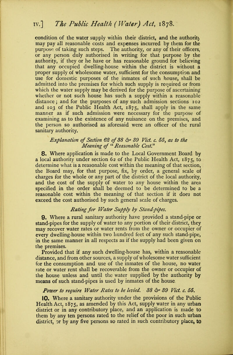 condition of the water supply within their district, and the authorit) may pay all reasonable costs and expenses incurred by them for the purpose of taking such steps. The authority, or any of their officers, or any person duly authorised in writing for that purpose by the authority, if they or he have or has reasonable ground for believing that any occupied dwelHng-house within the district is without a proper supply of wholesome water, sufficient for the consumption and use for domestic purposes of the inmates of such house, shall be admitted into the premises for which such supply is required or from which the water supply may be derived for the purpose of ascertaining whether or not such house has such a supply within a reasonable distance; and for the purposes of any such admission sections 102 and 103 of the PubHc Health Act, 1875, shall apply in the same manner as if such admission were necessary for the purpose of examining as to the existence of any nuisance on the premises, and the person so authorised as aforesaid were an officer of the rural sanitary authority. Explanation of Section 62 of 38 &> 39 Vict. c. 55y as to the Meaning of Reasonable Cost 8. Where application is made to the Local Government Board by a local authority under section 62 of the Public Health Act, 1875, to determine what is a reasonable cost within the meaning of that section, the Board may, for that purpose, fix, by order, a general scale of charges for the whole or any part of the district of the local authority, and the cost of the supply of water to any house within the area specified in the order shall be deemed to be determined to be a reasonable cost within the meaning of that section if it does not exceed the cost authorised by such general scale of charges. Rating for Water Supply by Standpipes. 9. Where a rural sanitary authority have provided a stand-pipe or stand-pipes for the supply of water to any portion of their district, they may recover water rates or water rents from the owner or occupier of every dwelling-house within two hundred feet of any such stand-pipe, in the same manner in all respects as if the supply had been given on the premises. Provided that if any such dwelling-house has, within a reasonable distance, and from other sources, a supply of wholesome water sufficient for the consumption and use of the inmates of the house, no water rate or water rent shall be recoverable from the owner or occupier of the house unless and until the water supplied by the authority by means of such stand-pipes is used by inmates of the house Power to require Water Rates to be levied. 38 ^ 39 Vict. c. 55. 10. Where a sanitary authority under the provisions of the Public Health Act, 1875, as amended by this Act, supply water in any urban district or in any contributory place, and an application is made to them by any ten persons rated to the relief of the poor in such urban district, or by any five persons so rated in such contributory place, to
