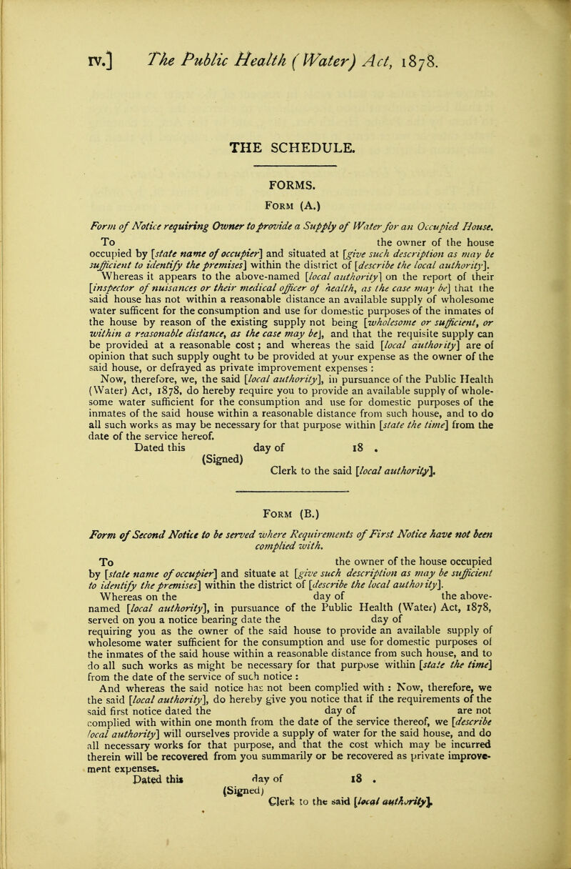 THE SCHEDULE. FORMS. Form (A.) Form of Notice requiring Owner to provide a Supply of Water for an Occupied House. To the owner of the house occupied by \state name of occupier] and situated at [give such description as may be sufficient to identify the premises] within the district of {describe the local attthority}. Whereas it appears to the above-named [local authority\ on the report of their [inspector of nuisances or their medical officer op healthy as the case may be] that the said house has not within a reasonable distance an available supply of wholesome water sufficent for the consumption and use for domestic purposes of the inmates of the house by reason of the existing supply not being [wholesome or sufficient^ or within a reasonable distance^ as the case may be], and that the requisite supply can be provided at a reasonable cost; and whereas the said [local authority] are of opinion that such supply ought to be provided at your expense as the owner of the said house, or defrayed as private improvement expenses : Now, therefore, we, the said [local authority], in pursuance of the Public Health (Water) Act, 1878, do hereby require you to provide an available supply of whole- some water sufficient for the consumption and use for domestic purposes of the inmates of the said house within a reasonable distance from such house, and to do all such works as may be necessary for that purpose within [state the time] from the date of the service hereof. Dated this day of 18 . (Signed) Clerk to the said [local authority\. Form (B.) Form of Second Notice to be served where Requirements of First Notice have not been cotnplied with. To the owner of the house occupied by [state name of occupier] and situate at [give such description as may be sufficient to identify the premises] within the district of [describe the local authority]. Whereas on the day of the above- named [local authority], in pursuance of the Public Health (Water) Act, 1878, served on you a notice bearing date the day of requiring you as the owner of the said house to provide an available supply of wholesome water sufficient for the consumption and use for domestic purposes of the inmates of the said house within a reasonable distance from such house, and to do all such works as might be necessary for that purpose within [state the time] from the date of the service of such notice : And whereas the said notice has not been complied with : Now, therefore, we the said [local authority], do hereby give you notice that if the requirements of the said first notice dated the day of are not complied with within one month from the date of the service thereof, we [describe local authority] will ourselves provide a supply of water for the said house, and do all necessary works for that purpose, and that the cost which may be incurred therein will be recovered from you summarily or be recovered as private improve- ment expenses. Dated this Hay of 18 . (Signed) Clerk to the said \loc(tl authorUy\