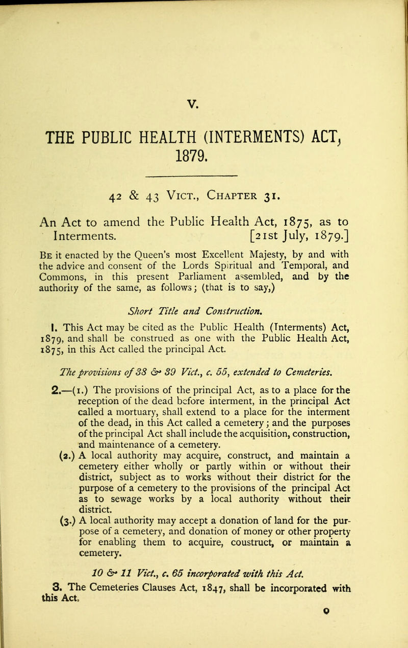 THE PUBLIC HEALTH (INTERMENTS) ACT^ 1879. 42 & 43 Vict., Chapter 31. An Act to amend the Public Health Act, 1875, as to Interments. [21st July, 1879.] Be it enacted by the Queen's most Excellent Majesty, by and with the advice and consent of the Lords Spiritual and Temporal, and Commons, in this present Parliament a^^sembled, and by the authority of the same, as follows; (that is to say,) S/tor^ Title and Construction, 1. This Act may be cited as the Public Health (Interments) Act, 1879, and shall be construed as one with the Public Health Act, 1875, ^^is caUed the principal Act. The provisions of 38 &* 39 Vict.^ c. 55^ extended to Cemeteries. 2. —(i.) The provisions of the principal Act, as to a place for the reception of the dead before interment, in the principal Act called a mortuary, shall extend to a place for the interment of the dead, in this Act called a cemetery; and the purposes of the principal Act shall include the acquisition, construction, and maintenance of a cemetery, (a.) A local authority may acquire, construct, and maintain a cemetery either wholly or partly within or without their district, subject as to works without their district for the purpose of a cemetery to the provisions of the principal Act as to sewage works by a local authority without their district. (3.) A local authority may accept a donation of land for the pur- pose of a cemetery, and donation of money or other property for enabling them to acquire, coustruct, or maintain a cemetery. 10 &* 11 Vict,y c» 65 incorporated with this Act, 3. The Cemeteries Clauses Act, 1847, shall be incorporated with this Act, Q