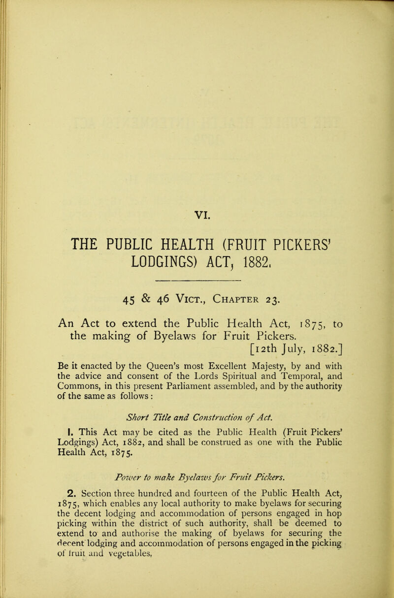 THE PUBLIC HEALTH (FRUIT PICKERS' LODGINGS) ACT, 1882. 45 & 46 Vict., Chapter 23. An Act to extend the Public Health Act, 1875, to the making of Byelaws for Fruit Pickers. [i2th July, 1882.] Be it enacted by the Queen's most Excellent Majesty, by and with the advice and consent of the Lords Spiritual and Temporal, and Commons, in this present Parliament assembled, and by the authority of the same as follows : Short Title and Construction of Act. 1. This Act may be cited as the Public Health (Fruit Pickers' Lodgings) Act, 1882, and shall be construed as one with the Public Health Act, 1875. Poiver to make Byelaws for Fruit Pickers. 2. Section three hundred and fourteen of the Public Health Act, 1875, which enables any local authority to make byelaws for securing the decent lodging and accommodation of persons engaged in hop picking within the district of such authority, shall be deemed to extend to and authorise the making of byelaws for securing the decent lodging and accommodation of persons engaged in the picking of Iruit and vegetables,
