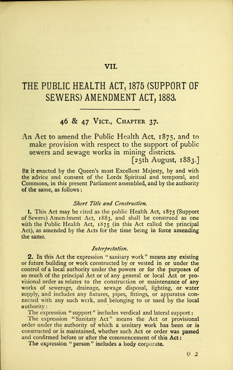 THE PUBLIC HEALTH ACT, 1875 (SUPPORT OF SEWERS) AMENDMENT ACT^ 1883. 46 & 47 Vict., Chapter 37. An Act to amend the Public Health Act, 1875, and to make provision with respect to the support of public sewers and sewage works in mining districts. [25th August, 1883.] Be it enacted by the Queen's most Excellent Majesty, by and with the advice and consent of the Lords Spiritual and temporal, and Commons, in this present Parliament assembled, and by the authority of the same, as follows : Short Title and Construction. 1. This Act may be cited as the public Health Act, 1875 (Support of Sewers) Amendment Act, 1883, and shall be construed as one with the Public Health Act, 1875 (in this Act called the principal Act), as amended by the Acts for the time being in force amending the same. Interpretation. 2. In this Act the expression  sanitary work  means any existing or future building or work constructed by or vested in or under the control of a local authority under the powers or for the purposes of so much of the principal Act or of any general or local Act or pro- visional order as relates to the construction or maintenance of any works of sewerage, drainage, sewage disposal, lighting, or water supply, and includes any fixtures, pipes, fittings, or apparatus con- nected with any such work, and belonging to or used by the local authority: The expression  support includes verdical and lateral support: The expression Sanitaty Act means the Act or provisional order under the authority of which a sanitary work has been or is constructed or is maintained, whether such Act or order was passed and confirmed before or after the commencement of this Act: The expression  person  includes a body corporate. P 3