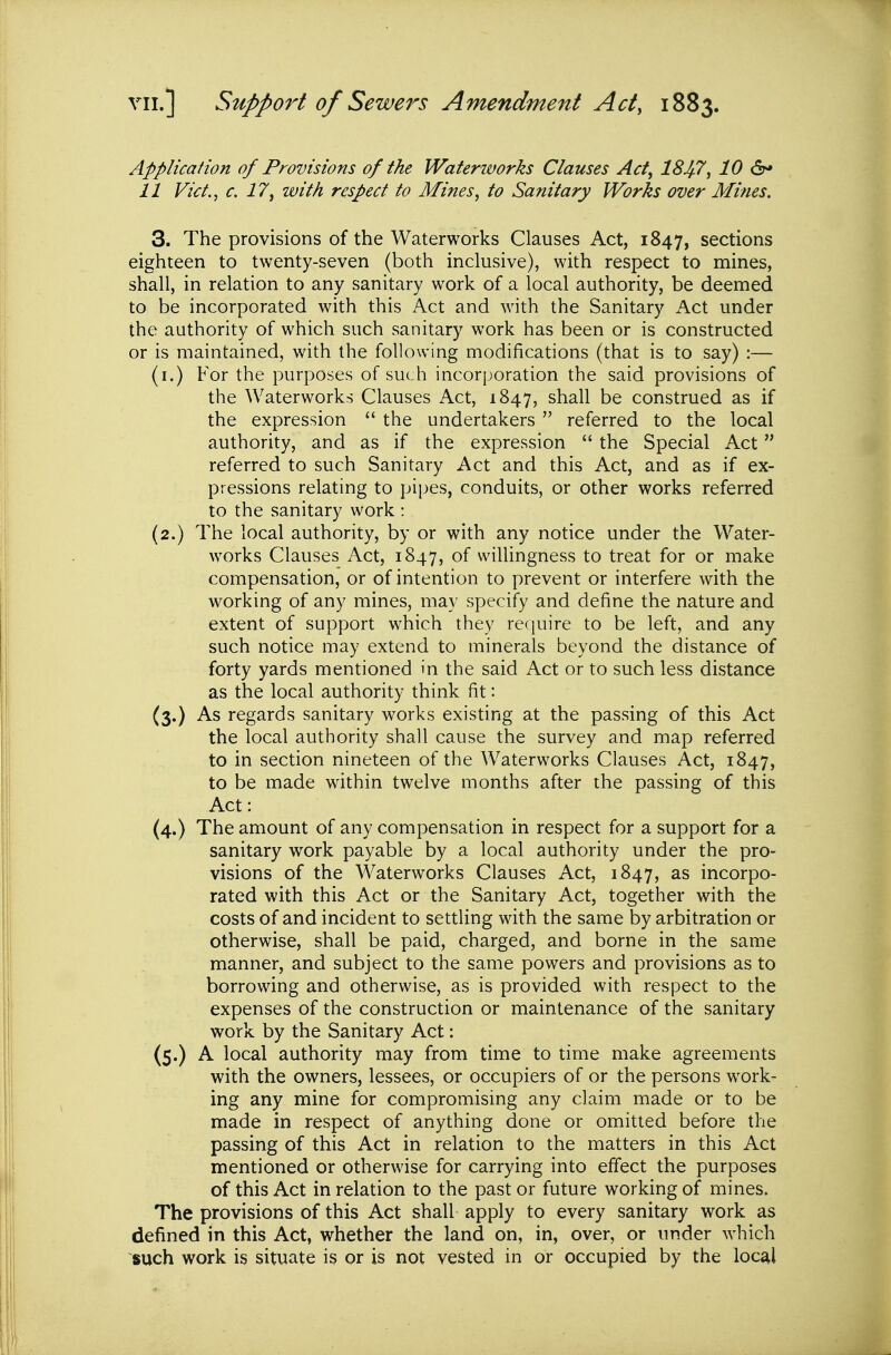 Application of Provisions of the Waterworks Clauses Act, 184-7, 10 &* 11 Vict., c. 17, with respect to Mines, to Sanitary Works over Mines. 3. The provisions of the Waterworks Clauses Act, 1847, sections eighteen to twenty-seven (both inclusive), with respect to mines, shall, in relation to any sanitary work of a local authority, be deemed to be incorporated with this Act and with the Sanitary Act under the authority of which such sanitary work has been or is constructed or is maintained, with the following modifications (that is to say) :— (i.) For the purposes of such incorporation the said provisions of the Waterworks Clauses Act, 1847, shall be construed as if the expression  the undertakers  referred to the local authority, and as if the expression  the Special Act referred to such Sanitary Act and this Act, and as if ex- pressions relating to pipes, conduits, or other works referred to the sanitary work : (2.) The local authority, by or with any notice under the Water- works Clauses Act, 1847, of willingness to treat for or make compensation, or of intention to prevent or interfere with the working of any mines, may specify and define the nature and extent of support which they require to be left, and any such notice may extend to minerals beyond the distance of forty yards mentioned 'n the said Act or to such less distance as the local authority think fit: (3.) As regards sanitary works existing at the passing of this Act the local authority shall cause the survey and map referred to in section nineteen of the Waterworks Clauses Act, 1847, to be made within twelve months after the passing of this Act: (4.) The amount of any compensation in respect for a support for a sanitary work payable by a local authority under the pro- visions of the Waterworks Clauses Act, 1847, as incorpo- rated with this Act or the Sanitary Act, together with the costs of and incident to settling with the same by arbitration or otherwise, shall be paid, charged, and borne in the same manner, and subject to the same powers and provisions as to borrowing and otherwise, as is provided with respect to the expenses of the construction or maintenance of the sanitary work by the Sanitary Act: (5.) A local authority may from time to time make agreements with the owners, lessees, or occupiers of or the persons work- ing any mine for compromising any claim made or to be made in respect of anything done or omitted before the passing of this Act in relation to the matters in this Act mentioned or otherwise for carrying into effect the purposes of this Act in relation to the past or future working of mines. The provisions of this Act shall apply to every sanitary work as defined in this Act, whether the land on, in, over, or under which such work is situate is or is not vested in or occupied by the local