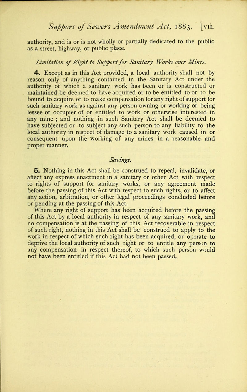 authority, and is or is not wholly or partially dedicated to the public as a street, highway, or public place. Limitation of Right to Support for Sanitary Works over Mines. 4. Except as in this Act provided, a local authority shall not by reason only of anything contained in the Sanitary Act under the authority of which a sanitary work has been or is constructed or maintained be deemed to have acquired or to be entitled to or to be bound to acquire or to make compensation for any right of support for such sanitary work as against any person owning or working or being lessee or occupier of or entitled to work or otherwise interested in any mine ; and nothing in such Sanitary Act shall be deemed to have subjected or to subject any such person to any liability to the local authority in respect of damage to a sanitary work caused in or consequent upon the working of any mines in a reasonable and proper manner. Savings. 5. Nothing in this Act shall be construed to repeal, invalidate, or affect any express enactment in a sanitary or other Act with respect to rights of support for sanitary works, or any agreement made before the passing of this Act with respect to such rights, or to affect any action, arbitration, or other legal proceedings concluded before or pending at the passing of this Act. Where any right of support has been acquired before the passing of this Act by a local authority in respect of any sanitary work, and no compensation is at the passing of this Act recoverable in respect of such right, nothing in this Act shall be construed to apply to the work in respect of which such right has been acquired, or operate to deprive the local authority of such right or to entitle any person to any compensation in respect thereof, to which such person would not have been entitled if this Act had not been passed.