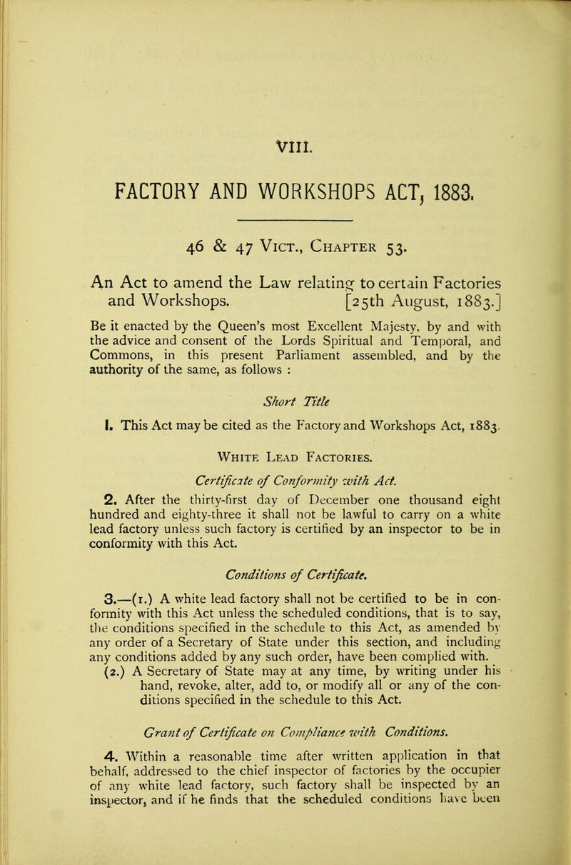 FACTORY AND WORKSHOPS ACT, 1883. 46 & 47 Vict., Chapter 53. An Act to amend the Law relatinor to certain Factories and Workshops. [25th August, 1883.] Be it enacted by the Queen's most Excellent Majesty, by and with the advice and consent of the Lords Spiritual and Temporal, and Commons, in this present Parliament assembled, and by the authority of the same, as follows : Short Title 1. This Act maybe cited as the Factory and Workshops Act, 1883. White Lead Factories. Certificite of Conformity with Act. 2. After the thirty-first day of December one thousand eight hundred and eighty-three it shall not be lawful to carry on a white lead factory unless such factory is certified by an inspector to be in conformity with this Act. Conditions of Certificate, 3. —(i.) A white lead factory shall not be certified to be in con- formity with this Act unless the scheduled conditions, that is to say, the conditions specified in the schedule to this Act, as amended by any order of a Secretary of State under this section, and including any conditions added by any such order, have been comphed with. (2.) A Secretary of State may at any time, by writing under his hand, revoke, alter, add to, or modify all or any of the con- ditions specified in the schedule to this Act. Grant of Certificate on Compliance with Conditions. 4. Within a reasonable time after written application in that behalf, addressed to the chief inspector of factories by the occupier of any white lead factory, such factory shall be inspected by an inspector, and if he finds that the scheduled conditions ha\ e been