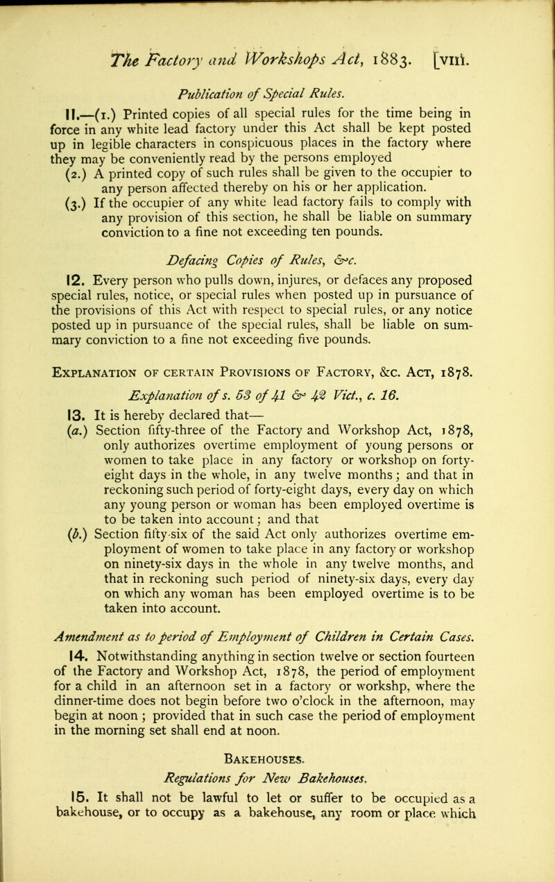 Puhlicatmi of Special Rules. 11, —(i.) Printed copies of all special rules for the time being in force in any white lead factory under this Act shall be kept posted up in legible characters in conspicuous places in the factory where they may be conveniently read by the persons employed (2.) A printed copy of such rules shall be given to the occupier to any person affected thereby on his or her application. (3.) If the occupier of any white lead factory fails to comply with any provision of this section, he shall be liable on summary conviction to a fine not exceeding ten pounds. Defacing Copies of Rules, 6^r. 12. Every person who pulls down, injures, or defaces any proposed special rules, notice, or special rules when posted up in pursuance of the provisions of this Act with respect to special rules, or any notice posted up in pursuance of the special rules, shall be liable on sum- mary conviction to a fine not exceeding five pounds. Explanation of certain Provisions of Factory, &c. Act, 1878. Explanation of s. 68 of U 6- Vict., c. 16. It is hereby declared that— Section fifty-three of the Factory and Workshop Act, 1878, only authorizes overtime employment of young persons or women to take place in any factory or workshop on forty- eight days in the whole, in any twelve months; and that in reckoning such period of forty-eight days, every day on which any young person or woman has been employed overtime is to be taken into account; and that Section fifty-six of the said Act only authorizes overtime em- ployment of women to take place in any factory or workshop on ninety-six days in the whole in any twelve months, and that in reckoning such period of ninety-six days, every day on which any woman has been employed overtime is to be taken into account. Amendment as to period of Employment of Children in Certain Cases. 14. Notwithstanding anything in section twelve or section fourteen of the Factory and Workshop Act, 1878, the period of employment for a child in an afternoon set in a factory or workshp, where the dinner-time does not begin before two o'clock in the afternoon, may begin at noon ; provided that in such case the period of employment in the morning set shall end at noon. Bakehouses, Regulations for New Bakehouses, 15. It shall not be lawful to let or suffer to be occupied as a bakehouse, or to occupy as a bakehouse, any room or place which