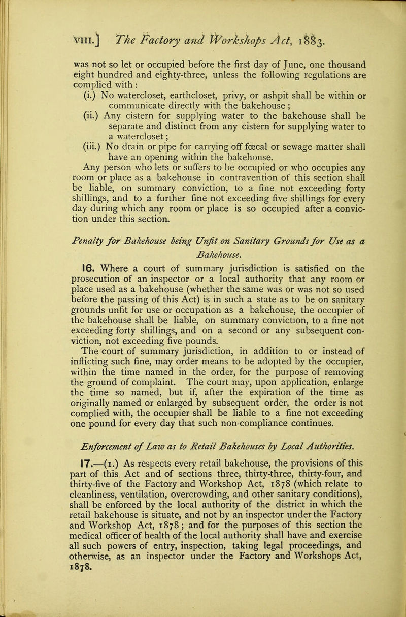 was not so let or occupied before the first day of June, one thousand eight hundred and eighty-three, unless the following regulations are compHed with: (i.) No watercloset, earthcloset, privy, or ashpit shall be within or communicate directly with the bakehouse ; (ii.) Any cistern for supplying water to the bakehouse shall be separate and distinct from any cistern for supplying water to a watercloset; (iii.) No drain or pipe for carrying off foecal or sewage matter shall have an opening within the bakehouse. Any person who lets or suffers to be occupied or who occupies any room or place as a bakehouse in contravention of this section shall be liable, on summary conviction, to a fine not exceeding forty shillings, and to a further fine not exceeding five shillings for every day during which any room or place is so occupied after a convic- tion under this section. Penalty for Bakehouse being Unfit on Sanitary Grounds for Use as a Bakehouse. 16. Where a court of summary jurisdiction is satisfied on the prosecution of an inspector or a local authority that any room or place used as a bakehouse (whether the same was or was not so used before the passing of this Act) is in such a state as to be on sanitary grounds unfit for use or occupation as a bakehouse, the occupier of the bakehouse shall be liable, on summary conviction, to a fine not exceeding forty shillings, and on a second or any subsequent con- viction, not exceeding five pounds. The court of summary jurisdiction, in addition to or instead of inflicting such fine, may order means to be adopted by the occupier, within the time named in the order, for the purpose of removing the ground of complaint. The court may, upon application, enlarge the time so named, but if, after the expiration of the time as originally named or enlarged by subsequent order, the order is not complied with, the occupier shall be liable to a fine not exceeding one pound for every day that such non-compliance continues. Enforcement of Law as to Retail Bakehouses by Local Authorities. 17. —(i.) As respects every retail bakehouse, the provisions of this part of this Act and of sections three, thirty-three, thirty-four, and thirty-five of the Factory and Workshop Act, 1878 (which relate to cleanliness, ventilation, overcrowding, and other sanitary conditions), shall be enforced by the local authority of the district in which the retail bakehouse is situate, and not by an inspector under the Factory and Workshop Act, 1878; and for the purposes of this section the medical officer of health of the local authority shall have and exercise all such powers of entry, inspection, taking legal proceedings, and otherwise, as an inspector under the Factory and Workshops Act,