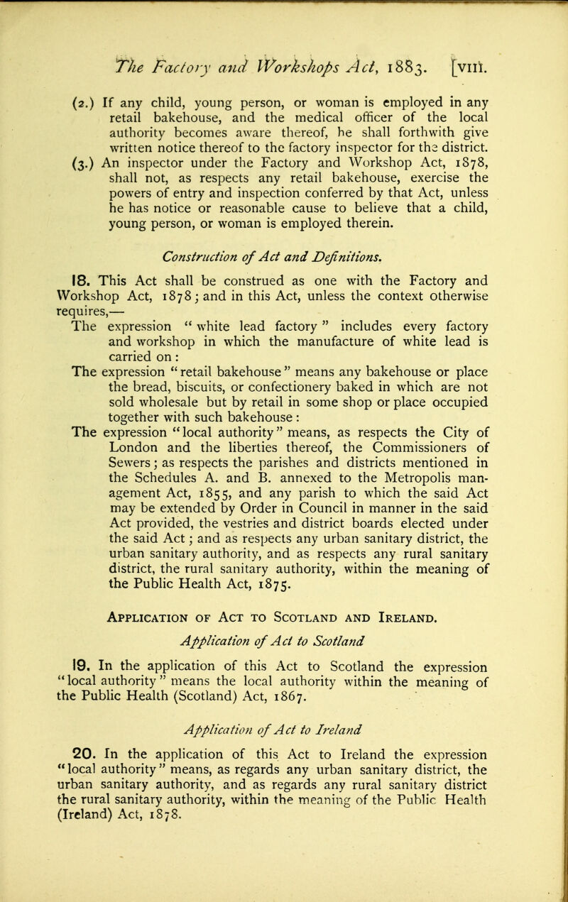 (2.) If any child, young person, or woman is employed in any retail bakehouse, and the medical officer of the local authority becomes aware thereof, he shall forthwith give written notice thereof to the factory inspector for the district. (3.) An inspector under the Factory and Workshop Act, 1878, shall not, as respects any retail bakehouse, exercise the powers of entry and inspection conferred by that Act, unless he has notice or reasonable cause to believe that a child, young person, or woman is employed therein. Construction of Act and Definitions. 18. This Act shall be construed as one with the Factory and Workshop Act, 1878; and in this Act, unless the context otherwise requires,— The expression ** w^hite lead factory  includes every factory and workshop in which the manufacture of white lead is carried on: The expression  retail bakehouse  means any bakehouse or place the bread, biscuits, or confectionery baked in which are not sold wholesale but by retail in some shop or place occupied together with such bakehouse : The expression  local authority means, as respects the City of London and the liberties thereof, the Commissioners of Sewers; as respects the parishes and districts mentioned in the Schedules A. and B. annexed to the Metropolis man- agement Act, 1855, and any parish to which the said Act may be extended by Order in Council in manner in the said Act provided, the vestries and district boards elected under the said Act; and as respects any urban sanitary district, the urban sanitary authority, and as respects any rural sanitary district, the rural sanitary authority, within the meaning of the Public Health Act, 1875. Application of Act to Scotland and Ireland. Application of Act to Scotland 19. In the application of this Act to Scotland the expression local authority  means the local authority within the meaning of the Public Health (Scotland) Act, 1867. Application of Act to Ireland 20. In the application of this Act to Ireland the expression local authority means, as regards any urban sanitary district, the urban sanitary authority, and as regards any rural sanitary district the rural sanitary authority, within the meaning of the Public Health (Ireland) Act, 1878.