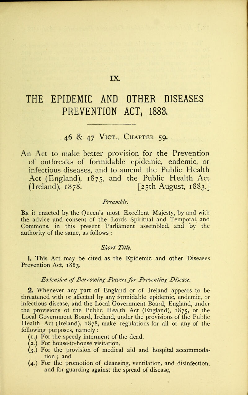 THE EPIDEMIC AND OTHER DISEASES PREVENTION ACT, 1883. 46 & 47 Vict., Chapter 59. An Act to make better provision for the Prevention of outbreaks of formidable epidemic, endemic, or infectious diseases, and to amend the Pubh'c Heahh Act (England), 1875, and the Public Health Act (Ireland), 1878. [25th August, 1883.] Preamble. Bs it enacted by the Queen's most Excellent Majesty, by and with the advice and consent of the Lords Spiritual and Temporal, and Commons, in this present Parliament assembled, and by the authority of the same, as follows : Short Title. 1. This Act may be cited as the Epidemic and other Diseases Prevention Act, 1883. Extension of Borrowing Powers for Preventing Disease. 2. Whenever any part of England or of Ireland appears to be threatened with or affected by any formidable epidemic, endemic, or infectious disease, and the Local Government Board, England, under the provisions of the Pubhc Health Act (England), 1875, or the Local Government Board, Ireland, under the provisions of the Public Health Act (Ireland), 1878, make regulations for all or any of the following purposes, namely: (i.) For the speedy interment of the dead. (2.) For house-to-house visitation. (3.) For the provision of medical aid and hospital accommoda- tion ; and (4.) For the promotion of cleansing, ventilation, and disinfection, and for guarding against the spread of disease,