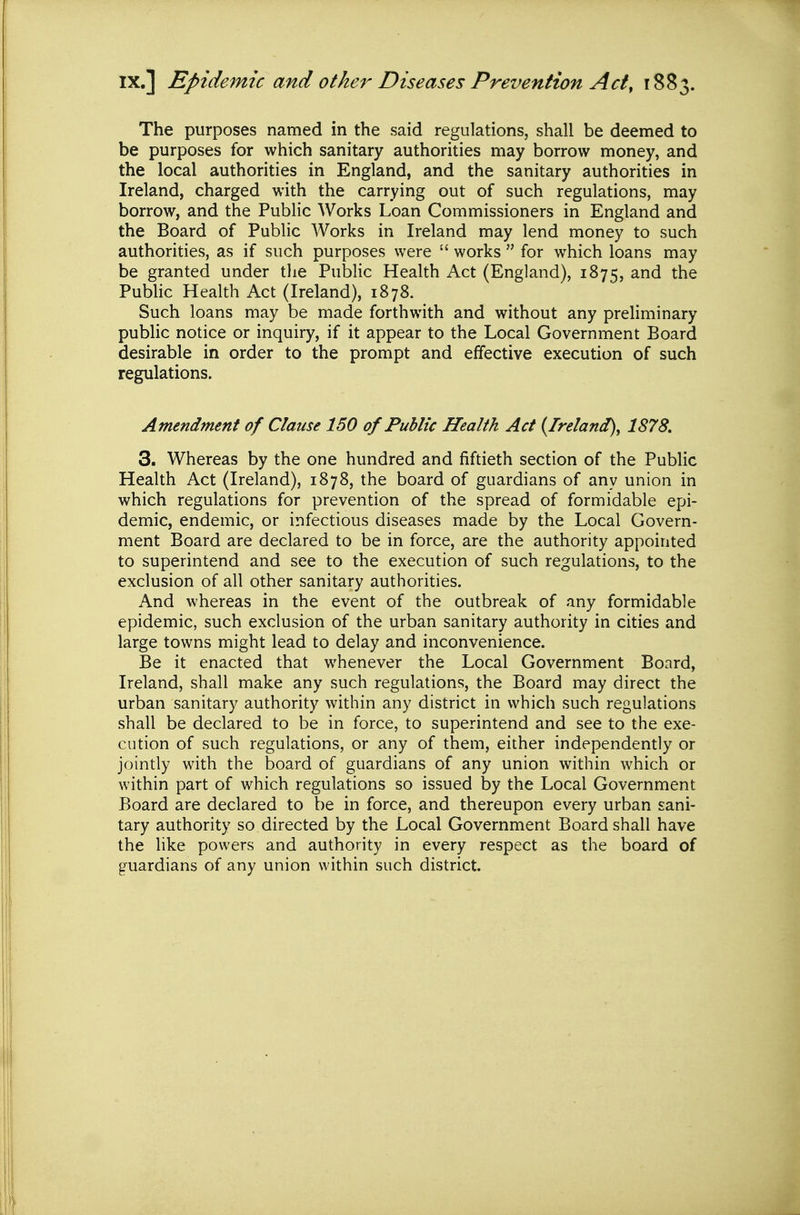 IX.] Epidemic and other Diseases Prevention Act, 1883. The purposes named in the said regulations, shall be deemed to be purposes for which sanitary authorities may borrow money, and the local authorities in England, and the sanitary authorities in Ireland, charged with the carrying out of such regulations, may borrow, and the Public Works Loan Commissioners in England and the Board of Public Works in Ireland may lend money to such authorities, as if such purposes were  works  for which loans may be granted under the Public Health Act (England), 1875, and the PuMic Health Act (Ireland), 1878. Such loans may be made forthwith and without any preliminary public notice or inquiry, if it appear to the Local Government Board desirable in order to the prompt and effective execution of such regulations. Amendment of Clause 150 of Public Health Act (^Ireland), 1878, 3. Whereas by the one hundred and fiftieth section of the Public Health Act (Ireland), 1878, the board of guardians of any union in which regulations for prevention of the spread of formidable epi- demic, endemic, or infectious diseases made by the Local Govern- ment Board are declared to be in force, are the authority appointed to superintend and see to the execution of such regulations, to the exclusion of all other sanitary authorities. And whereas in the event of the outbreak of any formidable epidemic, such exclusion of the urban sanitary authority in cities and large towns might lead to delay and inconvenience. Be it enacted that whenever the Local Government Board, Ireland, shall make any such regulations, the Board may direct the urban sanitary authority within any district in which such regulations shall be declared to be in force, to superintend and see to the exe- cution of such regulations, or any of them, either independently or jointly with the board of guardians of any union within which or within part of which regulations so issued by the Local Government Board are declared to be in force, and thereupon every urban sani- tary authority so directed by the Local Government Board shall have the like powers and authority in every respect as the board of guardians of any union within such district.
