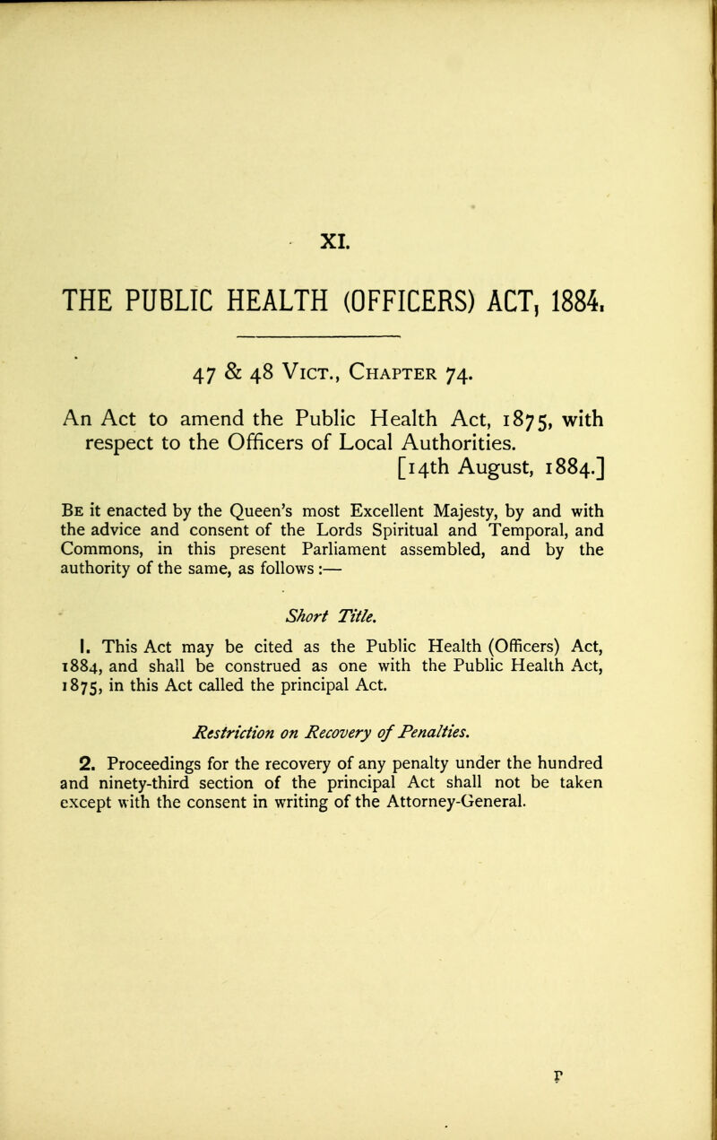 THE PUBLIC HEALTH (OFFICERS) ACT, 1884. 47 & 48 Vict., Chapter 74. An Act to amend the Public Health Act, 1875, with respect to the Officers of Local Authorities. [14th August, 1884.] Be it enacted by the Queen's most Excellent Majesty, by and with the advice and consent of the Lords Spiritual and Temporal, and Commons, in this present Parliament assembled, and by the authority of the same, as follows :— Short Title. 1. This Act may be cited as the Public Health (Officers) Act, 1884, and shall be construed as one with the Public Health Act, 1875, in this Act called the principal Act. Restriction on Recovery of Penalties. 2. Proceedings for the recovery of any penalty under the hundred and ninety-third section of the principal Act shall not be taken except with the consent in writing of the Attorney-General.
