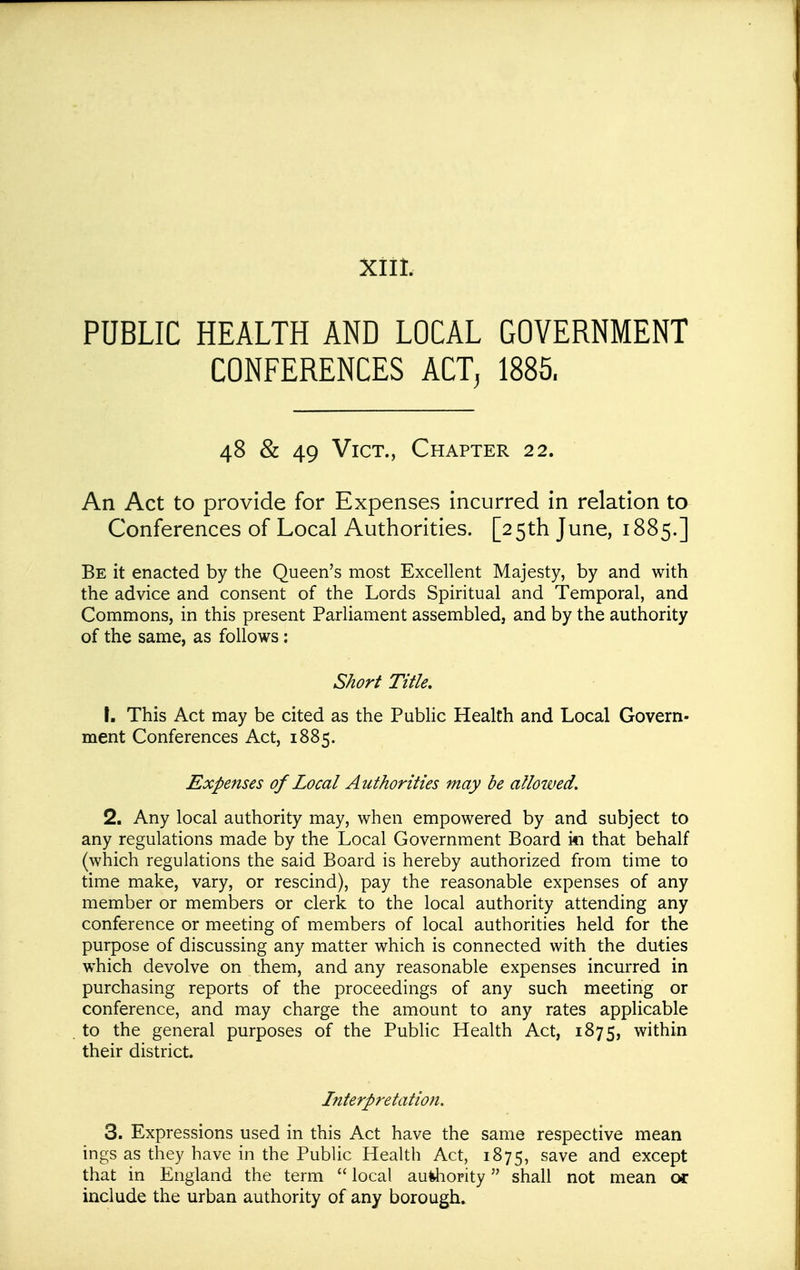 XIII. PUBLIC HEALTH AND LOCAL GOVERNMENT CONFERENCES ACT, 1885. 48 & 49 Vict., Chapter 22. An Act to provide for Expenses incurred in relation to Conferences of Local Authorities. [25th June, 1885.] Be it enacted by the Queen's most Excellent Majesty, by and with the advice and consent of the Lords Spiritual and Temporal, and Commons, in this present Parliament assembled, and by the authority of the same, as follows: Short Title. \, This Act may be cited as the Public Health and Local Govern- ment Conferences Act, 1885. Expenses of Local Authorities may be allowed. 2. Any local authority may, when empowered by and subject to any regulations made by the Local Government Board i*i that behalf (which regulations the said Board is hereby authorized from time to time make, vary, or rescind), pay the reasonable expenses of any member or members or clerk to the local authority attending any conference or meeting of members of local authorities held for the purpose of discussing any matter which is connected with the duties which devolve on them, and any reasonable expenses incurred in purchasing reports of the proceedings of any such meeting or conference, and may charge the amount to any rates applicable to the general purposes of the Public Health Act, 1875, within their district. Interpretation. 3. Expressions used in this Act have the same respective mean ings as they have in the Public Health Act, 1875, save and except that in England the term  local au^iority shall not mean or include the urban authority of any borough.