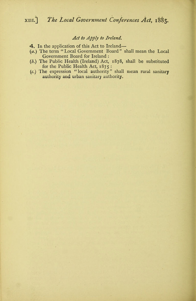 XIII.] The Local Government Conferences Act^ 18^5. Act to Apply to Ireland, 4-. In the application of this Act to Ireland— {a.) The term Local Government Board shall mean the Local Government Board for Ireland : {b.) The Public Health (Ireland) Act, 1878, shall be substituted for the Public Health Act, 1875 : {c.) The expression local authority shall mean rural sanitary authority and urban sanitary authority.