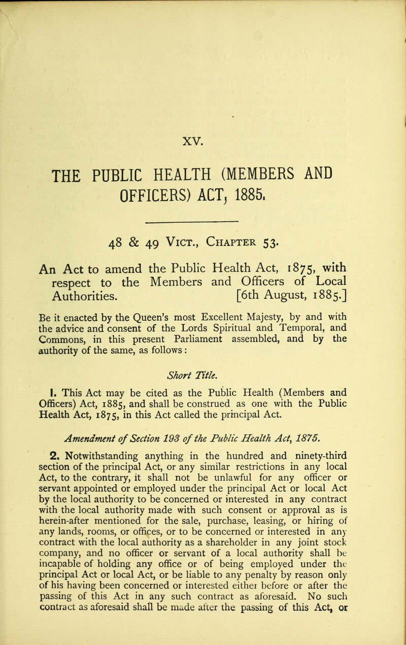 THE PUBLIC HEALTH (MEMBERS AND OFFICERS) ACTj 1885. 48 & 49 Vict., Chapter 53. An Act to amend the Public Health Act, 1875, with respect to the Members and Officers of Local Authorities. [6th August, 1885.] Be it enacted by the Queen's most Excellent Majesty, by and with the advice and consent of the Lords Spiritual and Temporal, and Commons, in this present Parliament assembled, and by the authority of the same, as follows: Short Title. 1. This Act may be cited as the Public Health (Members and Officers) Act, 1885, and shall be construed as one with the Public Health Act, 1875, in this Act called the principal Act. Amendment of Section 193 of the Public Health Act, 1875. 2. Notwithstanding anything in the hundred and ninety-third section of the principal Act, or any similar restrictions in any local Act, to the contrary, it shall not be unlawful for any officer or servant appointed or employed under the principal Act or local Act by the local authority to be concerned or interested in any contract with the local authority made with such consent or approval as is herein-after mentioned for the sale, purchase, leasing, or hiring of any lands, rooms, or offices, or to be concerned or interested in any contract with the local authority as a shareholder in any joint stock company, and no officer or servant of a local authority shall bt incapable of holding any office or of being employed under the principal Act or local Act, or be liable to any penalty by reason only of his having been concerned or interested either before or after the passing of this Act in any such contract as aforesaid. No such contract as aforesaid shall be made after the passing of this Act, or