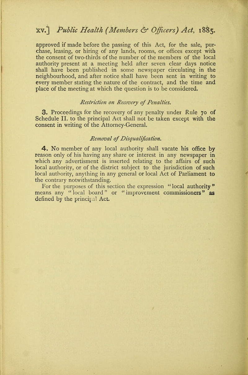 XV.] Public Health (Members & Officers) Act, 18^5. approved if made before the passing of this Act, for the sale, pur- chase, leasing, or hiring of any lands, rooms, or offices except with the consent of two-thirds of the number of the members of the local authority present at a meeting held after seven clear days notice shall have been published in some newspaper circulating in the neighbourhood, and after notice shall have been sent in writing to every member stating the nature of the contract, and the time and place of the meeting at which the question is to be considered. Restriction on Recovery of Penalties. 3. Proceedings for the recovery of any penalty under Rule 70 of Schedule II. to the principal Act shall not be taken except with the consent in writing of the Attorney-General. Removal of Disqualification. 4. No member of any local authority shall vacate his office by reason only of his having any share or interest in any newspaper in which any advertisment is inserted relating to the affairs of such local authority, or of the district subject to the jurisdiction of such local authority, anything in any general or local Act of Parliament to the contrary notwithstanding. For the purposes of this section the expression local authority means any  local board or  improvement commissioners as defined by the principal Act.