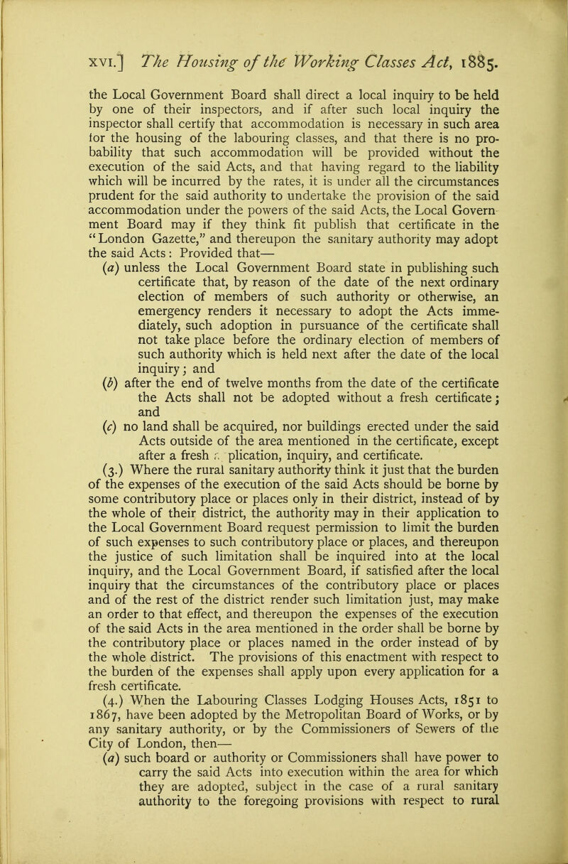 the Local Government Board shall direct a local inquiry to be held by one of their inspectors, and if after such local inquiry the inspector shall certify that accommodation is necessary in such area for the housing of the labouring classes, and that there is no pro- bability that such accommodation will be provided without the execution of the said Acts, and that having regard to the liabiHty which will be incurred by the rates, it is under all the circumstances prudent for the said authority to undertake the provision of the said accommodation under the powers of the said Acts, the Local Govern ment Board may if they think fit publish that certificate in the  London Gazette, and thereupon the sanitary authority may adopt the said Acts : Provided that— {a) unless the Local Government Board state in publishing such certificate that, by reason of the date of the next ordinary election of members of such authority or otherwise, an emergency renders it necessary to adopt the Acts imme- diately, such adoption in pursuance of the certificate shall not take place before the ordinary election of members of such authority which is held next after the date of the local inquiry; and {p) after the end of twelve months from the date of the certificate the Acts shall not be adopted without a fresh certificate; and (c) no land shall be acquired, nor buildings erected under the said Acts outside of the area mentioned in the certificate^ except after a fresh r, plication, inquiry, and certificate. (3.) Where the rural sanitary authority think it just that the burden of the expenses of the execution of the said Acts should be borne by some contributory place or places only in their district, instead of by the whole of their district, the authority may in their application to the Local Government Board request permission to limit the burden of such expenses to such contributory place or places, and thereupon the justice of such limitation shall be inquired into at the local inquiry, and the Local Government Board, if satisfied after the local inquiry that the circumstances of the contributory place or places and of the rest of the district render such limitation just, may make an order to that effect, and thereupon the expenses of the execution of the said Acts in the area mentioned in the order shall be borne by the contributory place or places named in the order instead of by the whole district. The provisions of this enactment with respect to the burden of the expenses shall apply upon every application for a fresh certificate. (4.) When the Labouring Classes Lodging Houses Acts, 1851 to 1867, have been adopted by the Metropolitan Board of Works, or by any sanitary authority, or by the Commissioners of Sewers of the City of London, then— {a) such board or authority or Commissioners shall have power to carry the said Acts into execution within the area for which they are adopted, subject in the case of a rural sanitary authority to the foregoing provisions with respect to rural