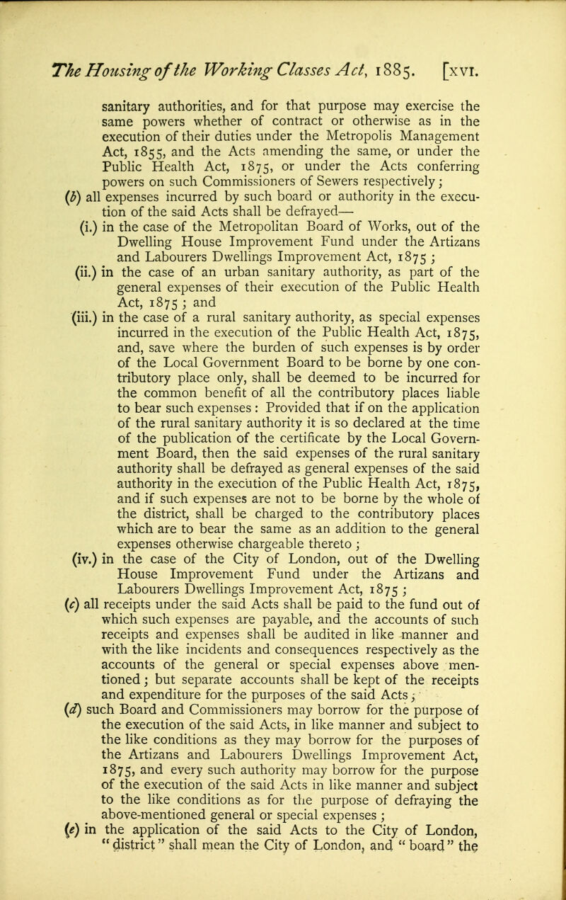 sanitary authorities, and for that purpose may exercise the same powers whether of contract or otherwise as in the execution of their duties under the MetropoHs Management Act, 1855, and the Acts amending the same, or under the PubHc Health Act, 1875, under the Acts conferring powers on such Commissioners of Sewers respectively; ip) all expenses incurred by such board or authority in the execu- tion of the said Acts shall be defrayed— (i.) in the case of the Metropohtan Board of Works, out of the Dwelling House Improvement Fund under the Artizans and Labourers Dwelhngs Improvement Act, 1875 ; (ii.) in the case of an urban sanitary authority, as part of the general expenses of their execution of the Public Health Act, 1875 ; and (iii.) in the case of a rural sanitary authority, as special expenses incurred in the execution of the Public Health Act, 1875, and, save where the burden of such expenses is by order of the Local Government Board to be borne by one con- tributory place only, shall be deemed to be incurred for the common benefit of all the contributory places liable to bear such expenses : Provided that if on the application of the rural sanitary authority it is so declared at the time of the publication of the certificate by the Local Govern- ment Board, then the said expenses of the rural sanitary authority shall be defrayed as general expenses of the said authority in the execution of the Pubhc Health Act, 1875, and if such expenses are not to be borne by the whole of the district, shall be charged to the contributory places which are to bear the same as an addition to the general expenses otherwise chargeable thereto ; (iv.) in the case of the City of London, out of the Dwelling House Improvement Fund under the Artizans and Labourers Dwellings Improvement Act, 1875 ; (c) all receipts under the said Acts shall be paid to the fund out of which such expenses are payable, and the accounts of such receipts and expenses shall be audited in like manner and with the like incidents and consequences respectively as the accounts of the general or special expenses above men- tioned j but separate accounts shall be kept of the receipts and expenditure for the purposes of the said Acts ^ such Board and Commissioners may borrow for the purpose of the execution of the said Acts, in like manner and subject to the hke conditions as they may borrow for the purposes of the Artizans and Labourers Dwellings Improvement Act, 1875, every such authority may borrow for the purpose of the execution of the said Acts in like manner and subject to the hke conditions as for the purpose of defraying the above-mentioned general or special expenses ; {e) in the application of the said Acts to the City of London, district shall mean the City of London, and board the