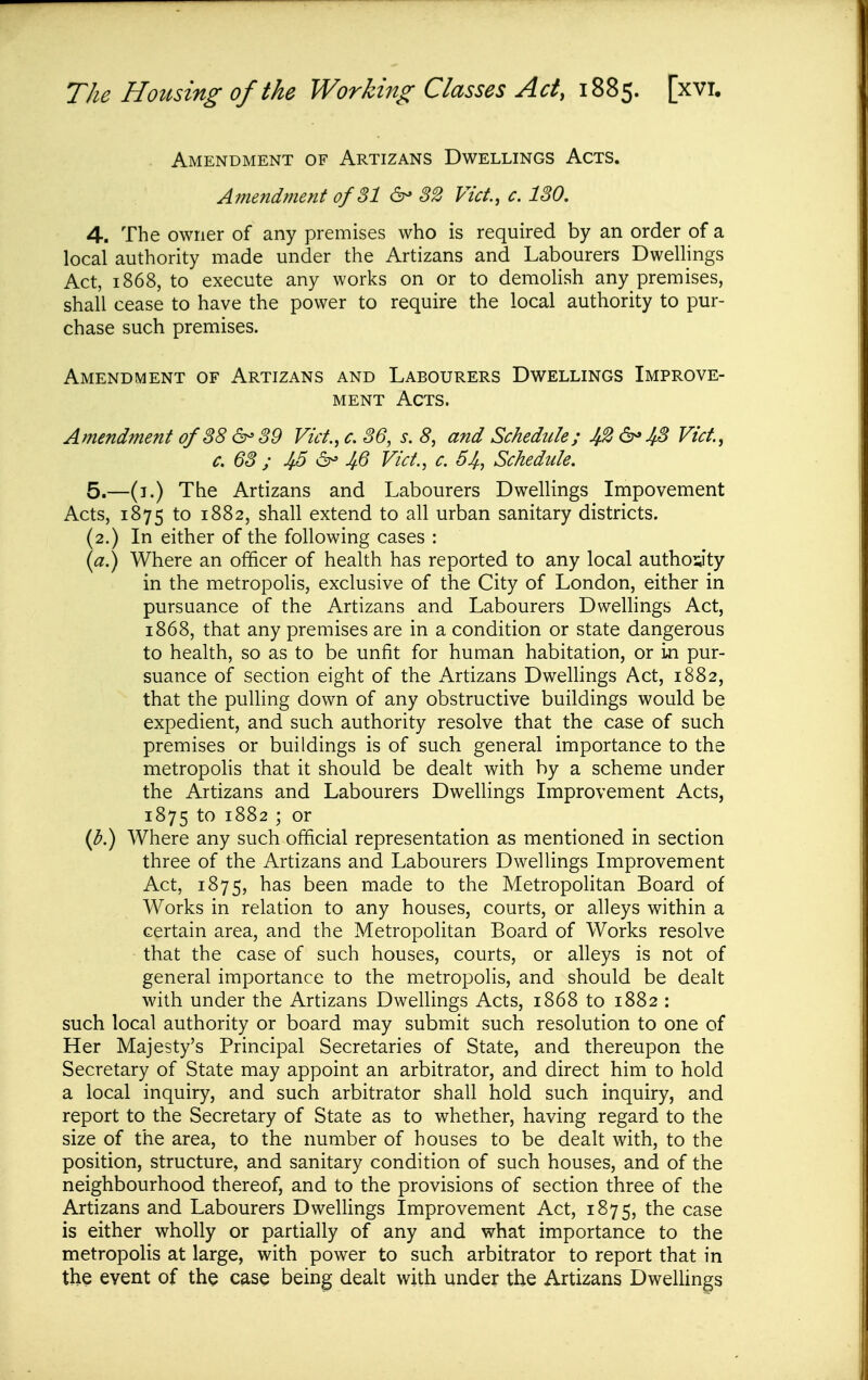 . Amendment of Artizans Dwellings Acts. Amendment of SI 6^ 82 Vict, c. ISO, 4. The owner of any premises who is required by an order of a local authority made under the Artizans and Labourers Dwellings Act, 1868, to execute any works on or to demohsh any premises, shall cease to have the power to require the local authority to pur- chase such premises. Amendment of Artizans and Labourers Dwellings Improve- ment Acts. Amendment of88 6- 89 Vict., c. 86, s. 8, and Schedule; 42 6^48 Vict., c. 68 ; 45 6^ 46 Vict., c. 54, Schedule. 5. —(i.) The Artizans and Labourers Dwellings Impovement Acts, 1875 to 1882, shall extend to all urban sanitary districts. (2.) In either of the following cases : Where an officer of health has reported to any local authogty in the metropohs, exclusive of the City of London, either in pursuance of the Artizans and Labourers Dwelhngs Act, 1868, that any premises are in a condition or state dangerous to health, so as to be unfit for human habitation, or in pur- suance of section eight of the Artizans Dwellings Act, 1882, that the pulling down of any obstructive buildings would be expedient, and such authority resolve that the case of such premises or buildings is of such general importance to the metropohs that it should be dealt with by a scheme under the Artizans and Labourers Dwellings Improvement Acts, 1875 to 1882 ; or (^.) Where any such official representation as mentioned in section three of the Artizans and Labourers Dwellings Improvement Act, 1875, has been made to the Metropohtan Board of Works in relation to any houses, courts, or alleys within a certain area, and the Metropolitan Board of Works resolve that the case of such houses, courts, or alleys is not of general importance to the metropolis, and should be dealt with under the Artizans Dwellings Acts, 1868 to 1882 : such local authority or board may submit such resolution to one of Her Majesty's Principal Secretaries of State, and thereupon the Secretary of State may appoint an arbitrator, and direct him to hold a local inquiry, and such arbitrator shall hold such inquiry, and report to the Secretary of State as to whether, having regard to the size of the area, to the number of houses to be dealt with, to the position, structure, and sanitary condition of such houses, and of the neighbourhood thereof, and to the provisions of section three of the Artizans and Labourers Dwellings Improvement Act, 1875, the case is either wholly or partially of any and what importance to the metropolis at large, with power to such arbitrator to report that in the event of the case being dealt with under the Artizans Dwellings