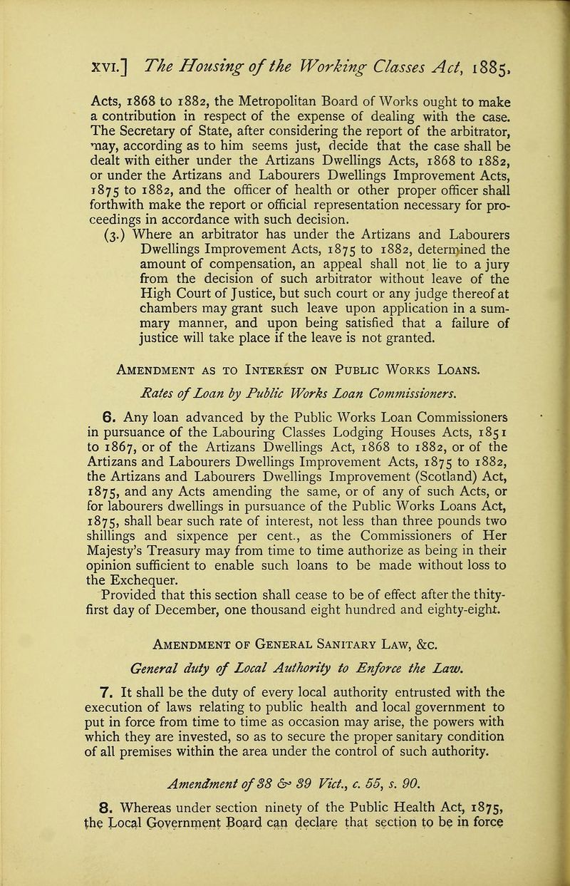 Acts, 1868 to 1882, the Metropolitan Board of Works ought to make a contribution in respect of the expense of dealing with the case. The Secretary of State, after considering the report of the arbitrator, may, according as to him seems just, decide that the case shall be dealt with either under the Artizans Dwellings Acts, 1868 to 1882, or under the Artizans and Labourers Dwellings Improvement Acts, 1875 to 1882, and the officer of health or other proper officer shall forthwith make the report or official representation necessary for pro- ceedings in accordance with such decision. (3.) Where an arbitrator has under the Artizans and Labourers Dwellings Improvement Acts, 1875 to 1882, determined the amount of compensation, an appeal shall not lie to a jury from the decision of such arbitrator without leave of the High Court of Justice, but such court or any judge thereof at chambers may grant such leave upon application in a sum- mary manner, and upon being satisfied that a failure of justice will take place if the leave is not granted. Amendment as to Interest on Public Works Loans. Rates of Loan by Public Works Loan Commissioners. 6. Any loan advanced by the Public Works Loan Commissioners in pursuance of the Labouring Classes Lodging Houses Acts, 1851 to 1867, or of the Artizans Dwellings Act, 1868 to 1882, or of the Artizans and Labourers Dwellings Improvement Acts, 1875 to 1882, the Artizans and Labourers Dwellings Improvement (Scotland) Act, 1875, -^^ts amending the same, or of any of such Acts, or for labourers dwellings in pursuance of the Public Works Loans Act, 1875, shall bear such rate of interest, not less than three pounds two shillings and sixpence per cent., as the Commissioners of Her Majesty's Treasury may from time to time authorize as being in their opinion sufficient to enable such loans to be made without loss to the Exchequer. Provided that this section shall cease to be of effect after the thity- first day of December, one thousand eight hundred and eighty-eight. Amendment of General Sanitary Law, &c. General duty of Local Authority to Enforce the Law. 7. It shall be the duty of every local authority entrusted with the execution of laws relating to public health and local government to put in force from time to time as occasion may arise, the powers with which they are invested, so as to secure the proper sanitary condition of all premises within the area under the control of such authority. Amendment of 38 39 Vict., c. 55, s. 90. 8. Whereas under section ninety of the Public Health Act, 1875, th^ JvOCjil Gpyernrrient Board can declare that section to be in force