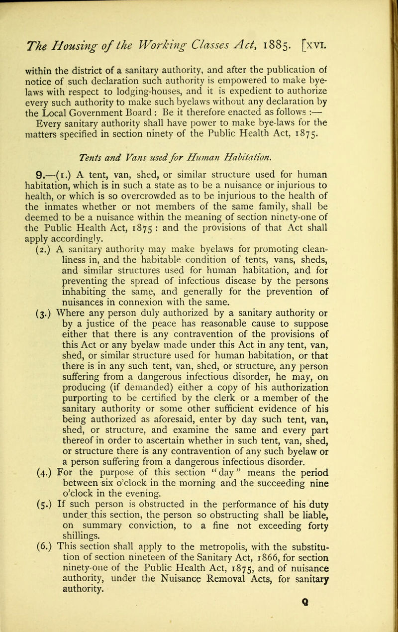 within the district of a sanitary authority, and after the pubHcation of notice of such declaration such authority is empowered to make bye- laws with respect to lodging-houses, and it is expedient to authorize every such authority to make such byelaws without any declaration by the Local Government Board : Be it therefore enacted as follows :— Every sanitary authority shall have power to make bye-laws for the matters specified in section ninety of the Public Health Act, 1875. Tents and Vans used for Hiimaji Habitation. 9.—(i.) A tent, van, shed, or similar structure used for human habitation, which is in such a state as to be a nuisance or injurious to health, or which is so overcrowded as to be injurious to the health of the inmates whether or not members of the same family, shall be deemed to be a nuisance within the meaning of section ninety-one of the Public Health Act, 1875 : and the provisions of that Act shall apply accordingly. (2.) A sanitary authority may make byelaws for promoting clean- liness in, and the habitable condition of tents, vans, sheds, and similar structures used for human habitation, and for preventing the spread of infectious disease by the persons inhabiting the same, and generally for the prevention of nuisances in connexion with the same. (3.) Where any person duly authorized by a sanitary authority or by a justice of the peace has reasonable cause to suppose either that there is any contravention of the provisions of this Act or any byelaw made under this Act in any tent, van, shed, or similar structure used for human habitation, or that there is in any such tent, van, shed, or structure, any person suffering from a dangerous infectious disorder, he may, on producing (if demanded) either a copy of his authorization purporting to be certified by the clerk or a member of the sanitary authority or some other sufficient evidence of his being authorized as aforesaid, enter by day such tent, van, shed, or structure, and examine the same and every part thereof in order to ascertain whether in such tent, van, shed, or structure there is any contravention of any such byelaw or a person suffering from a dangerous infectious disorder. (4.) For the purpose of this section  day means the period between six o'clock in the morning and the succeeding nine o'clock in the evening. (5.) If such person is obstructed in the performance of his duty under this section, the person so obstructing shall be liable, on summary conviction, to a fine not exceeding forty shillings. (6.) This section shall apply to the metropolis, with the substitu- tion of section nineteen of the Sanitary Act, 1866, for section ninety-one of the Pubhc Health Act, 1875, of nuisance authority, under the Nuisance Removal Acts, for sanitary authority. Q