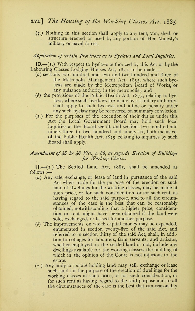 (7.) Nothing in this section shall apply to any tent, van, shed, or structure erected or used by any portion of Her Majesty's military or naval forces. Applicaiion of certain Provisions as to Byelaws and Local Inquiries, 10. —(i.) With respect to byelaws authorized by this Act or by the Labouring Classes Lodging Houses Act, 1851, to be made— («) sections two hundred and two and two hundred and three of the Metropolis Management Act, 1855, where such bye- laws are made by the Metropolitan Board of Works, or any nuisance authority in the metropolis; and ib) the provisions of the Public Health Act, 1875, relating to bye- laws, where such bye-laws are made by a sanitary authority, shall apply to such byelaws, and a fine or penalty under any such byelaw may be recovered on summary conviction. (2.) For the puri)oses of the execution of their duties under this Act the Local Government Board may hold such local inquiries as the Board see fit, and sections two hundred and ninety-three to two hundred and ninety-six, both inclusive, of the Public Health Act, 1875, relating to inquiries by such Board shall apply. Amendment of Jf5 6^ JfQ Vict.^ c. 38, as regards Erection of Buildings for Working Classes. 11. —(i.) The Settled Land Act, 1882, shall be amended as follows:— (a) Any sale, exchange, or lease of land in pursuance of the said Act when made for the purpose of the erection on such land of dwelhngs for the working classes, may be made at such price, or for such consideration, or for such rent, as having regard to the said purpose, and to all the circum- stances of the case is the best that can be reasonably obtained, notwithstanding that a higher price, considera- tion or rent might have been obtained if the land were sold, exchanged, or leased for another purpose. {b) The improvements on which capital money may be expended, enumerated in section twenty-five of the said Act, and referred to in section thirty of the said Act, shall, in addi- tion to cottages for labourers, farm servants, and artizans, whether employed on the settled land or not, include any dwellings available for the working classes, the building of which in the opinion of the Court is not injurious to the estate. (2.) Any body corporate holding land may sell, exchange or lease such land for the purpose of the erection of dwellings for the working classes at such price, or for such consideration, or for such rent as having regard to the said purpose and to all the circumstances of the case is the best that can reasonably