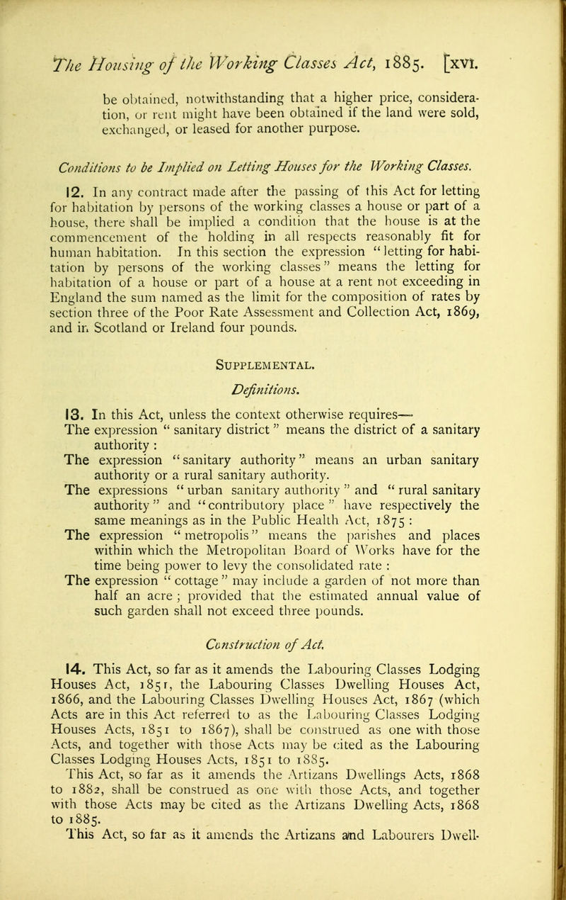 be obtained, notwithstanding that a higher price, considera- tion, or rent might have been obtained if the land were sold, exchanged, or leased for another purpose. Co ndit mis to be Implied on Letting Houses for the Working Classes. 12. In any contract made after the passing of this Act for letting for habitation by persons of the working classes a house or part of a house, there shall be implied a condition that the house is at the commencement of the holding in all respects reasonably fit for human habitation. In this section the expression  letting for habi- tation by persons of the working classes means the letting for habitation of a house or part of a house at a rent not exceeding in England the sum named as the limit for the composition of rates by section three of the Poor Rate Assessment and Collection Act, 1869, and in Scotland or Ireland four pounds. Supplemental. Definitions. 13. In this Act, unless the context otherwise requires— The expression  sanitary district means the district of a sanitary authority : The expression sanitary authority means an urban sanitary authority or a rural sanitary authority. The expressions  urban sanitary authority  and  rural sanitary authority and ''contributory place have respectively the same meanings as in the Public Health Act, 1875 • The expression  metropolis means the parishes and places within which the Metropolitan Board of >Vorks have for the time being power to levy the consolidated rate : The expression  cottage  may include a garden of not more than half an acre ; provided that tlie estimated annual value of such garden shall not exceed three pounds. Cunstruction of Act, 14. This Act, so far as it amends the Labouring Classes Lodging Houses Act, 1851, the Labouring Classes Dwelling Llouses Act, 1866, and the Labouring Classes Dwelling Houses Act, 1867 (which Acts are in this Act referred to as the Labouring Classes Lodging Houses Acts, 1851 to 1867), shall be construed as one with those Acts, and together with those Acts may be cited as the Labouring Classes Lodging Houses Acts, 1851 to 18S5. This Act, so far as it amends the Artizans Dwellings Acts, 1868 to 1882, shall be construed as one with those Acts, and together with those Acts may be cited as the Artizans Dvvelhng Acts, 1868 to 1885. This Act, so far as it amends the Artizans a/nd Labourers Dwell-