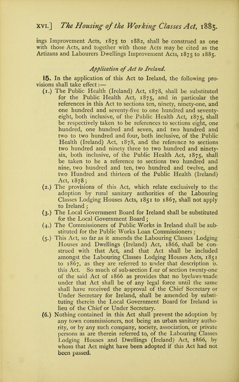 ings Improvement Acts, 1875 to 1882, shall be construed as one with those Acts, and together with those Acts may be cited as the Artizans and Labourers DweUings Improvement Acts, 1875 to 1885. Application of Act to Ireland, 15. In the application of this Act to Ireland, the following pro- visions shall take effect:— (i.) The Public Health (Ireland) Act, 1878, shall be substituted for the Pubhc Health Act, 1875, particular the references in this Act to sections ten, ninety, ninety-one, and one hundred and seventy-five to one hundred and seventy- eight, both inclusive, of the Public Health Act, 1875, shall be respectively taken to be references to sections eight, one hundred, one hundred and seven, and two hundred and two to two hundred and four, both inclusive, of the Public Health (Ireland) Act, 1878, and the reference to sections two hundred and ninety three to two hundred and ninety- six, both inclusive, of the Public Health Act, 1875, shall be taken to be a reference to sections two hundred and nine, two hundred and ten, two hundred and twelve, and two Hundred and thirteen of the PubHc Health (Ireland) Act, 1878; (2.) The provisions of this Act, which relate exclusively to the adoption by rural sanitary authorities of the Labouring Classes Lodging Houses Acts, 1851 to 1867, shall not apply to Ireland ; (3.) The Local Government Board for Ireland shall be substituted for the Local Government Board; (4.) The Commissioners of Public Works in Ireland shall be sub- stituted for the Public Works Loan Commissioners; (5.) This Act, so far as it amends the Labouring Classes Lodging Houses and Dwellings (Ireland) Act, 1866, shall be con- strued with that Act, and that Act shall be included amongst the Labouring Classes Lodging Houses Acts, 1851 to 1867, as they are referred to under that description ii. this Act. So much of sub-section fjur of section twenty-one of the said Act of 1866 as provides that no byelaws-made under that Act shall be of any legal force until the same shall have received the approval of the Chief Secretary or Under Secretary for Ireland, shall be amended by substi- tuting therein the Local Government Board for Ireland in lieu of the Chief or Under Secretary. (6.) Nothing contained in this Act shall prevent the adoption by any town commissioners, not being an urban sanitary autho- rity, or by any such company, society, association, or private persons as are therein referred to, of the Labouring Classes Lodging Houses and Dwellings (Ireland) Act, 1866, by whom that Act might have been adopted if this Act had not been passed.