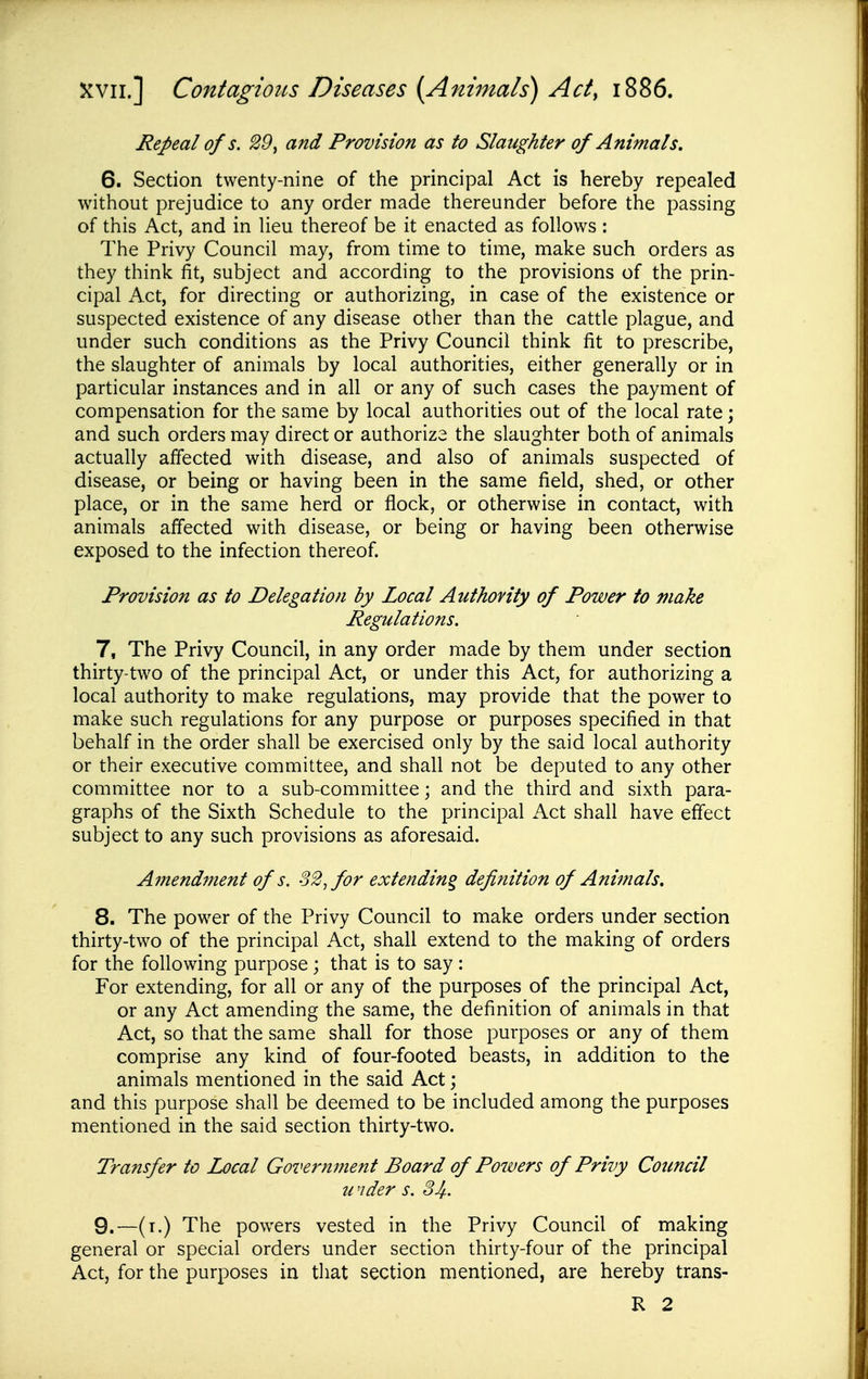 Repeal of s. 29, and Provision as to Slaughter of Animals. 6. Section twenty-nine of the principal Act is hereby repealed without prejudice to any order made thereunder before the passing of this Act, and in lieu thereof be it enacted as follows : The Privy Council may, from time to time, make such orders as they think fit, subject and according to the provisions of the prin- cipal Act, for directing or authorizing, in case of the existence or suspected existence of any disease other than the cattle plague, and under such conditions as the Privy Council think fit to prescribe, the slaughter of animals by local authorities, either generally or in particular instances and in all or any of such cases the payment of compensation for the same by local authorities out of the local rate; and such orders may direct or authorize the slaughter both of animals actually affected with disease, and also of animals suspected of disease, or being or having been in the same field, shed, or other place, or in the same herd or flock, or otherwise in contact, with animals affected with disease, or being or having been otherwise exposed to the infection thereof. Provision as to Delegation by Local Authovity of Power to make Regulations. 7. The Privy Council, in any order made by them under section thirty-two of the principal Act, or under this Act, for authorizing a local authority to make regulations, may provide that the power to make such regulations for any purpose or purposes specified in that behalf in the order shall be exercised only by the said local authority or their executive committee, and shall not be deputed to any other committee nor to a sub-committee; and the third and sixth para- graphs of the Sixth Schedule to the principal Act shall have effect subject to any such provisions as aforesaid. Amendment of s. o2^for extending definition of Animals, 8. The power of the Privy Council to make orders under section thirty-two of the principal Act, shall extend to the making of orders for the following purpose ; that is to say : For extending, for all or any of the purposes of the principal Act, or any Act amending the same, the definition of animals in that Act, so that the same shall for those purposes or any of them comprise any kind of four-footed beasts, in addition to the animals mentioned in the said Act; and this purpose shall be deemed to be included among the purposes mentioned in the said section thirty-two. Transfer to Local Government Board of Powers of Privy Council u 'ider s. SJf. 9. —(i.) The powers vested in the Privy Council of making general or special orders under section thirty-four of the principal Act, for the purposes in that section mentioned, are hereby trans- R 2