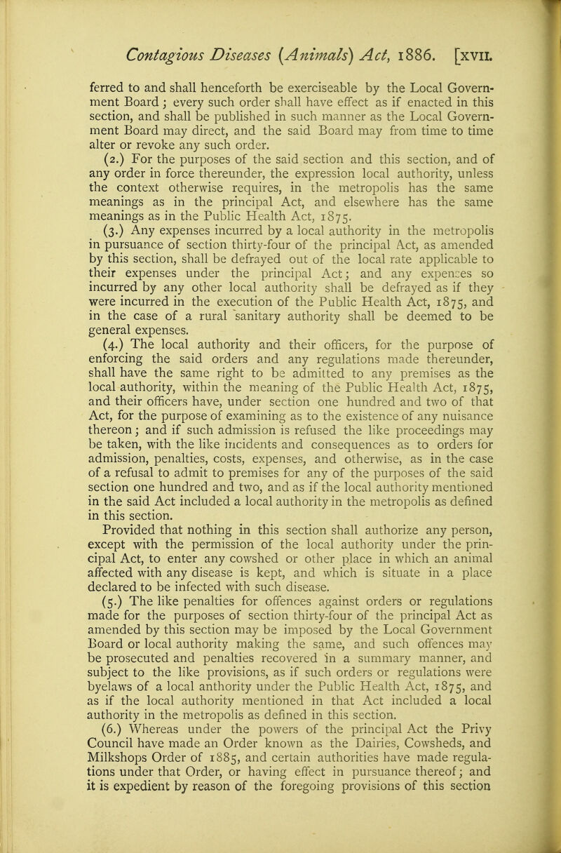 ferred to and shall henceforth be exerciseable by the Local Govern- ment Board ; every such order shall have effect as if enacted in this section, and shall be published in such manner as the Local Govern- ment Board may direct, and the said Board may from time to time alter or revoke any such order. (2.) For the purposes of the said section and this section, and of any order in force thereunder, the expression local authority, unless the context otherwise requires, in the metropolis has the same meanings as in the principal Act, and elsewhere has the same meanings as in the Pubhc Health Act, 1875. (3.) Any expenses incurred by a local authority in the metropolis in pursuance of section thirty-four of the principal A.ct, as amended by this section, shall be defrayed out of the local rate applicable to their expenses under the principal Act; and any expences so incurred by any other local authority shall be defrayed as if they were incurred in the execution of the Public Health Act, 1875, and in the case of a rural sanitary authority shall be deemed to be general expenses. (4.) The local authority and their officers, for the purpose of enforcing the said orders and any regulations made thereunder, shall have the same right to be admitted to any premises as the local authority, within the meaning of the Public Health Act, 1875, and their officers have, under section one hundred and two of that Act, for the purpose of examining as to the existence of any nuisance thereon; and if such admission is refused the like proceedings may be taken, with the like incidents and consequences as to orders for admission, penalties, costs, expenses, and otherwise, as in the case of a refusal to admit to premises for any of the purposes of the said section one hundred and two, and as if the local authority mentioned in the said Act included a local authority in the metropolis as defined in this section. Provided that nothing in this section shall authorize any person, except with the permission of the local authority under the prin- cipal Act, to enter any cowshed or other place in which an animal affected with any disease is kept, and which is situate in a place declared to be infected with such disease. (5.) The like penalties for offences against orders or regulations made for the purposes of section thirty-four of the principal Act as amended by this section may be imposed by the Local Government Board or local authority making the same, and such offences may be prosecuted and penalties recovered in a summary manner, and subject to the like provisions, as if such orders or regulations were byelaws of a local authority under the Public Health Act, 1875, as if the local authority mentioned in that Act included a local authority in the metropoHs as defined in this section. (6.) Whereas under the powers of the principal Act the Privy Council have made an Order known as the Dairies, Cowsheds, and Milkshops Order of 1885, and certain authorities have made regula- tions under that Order, or having effect in pursuance thereof; and it is expedient by reason of the foregoing provisions of this section