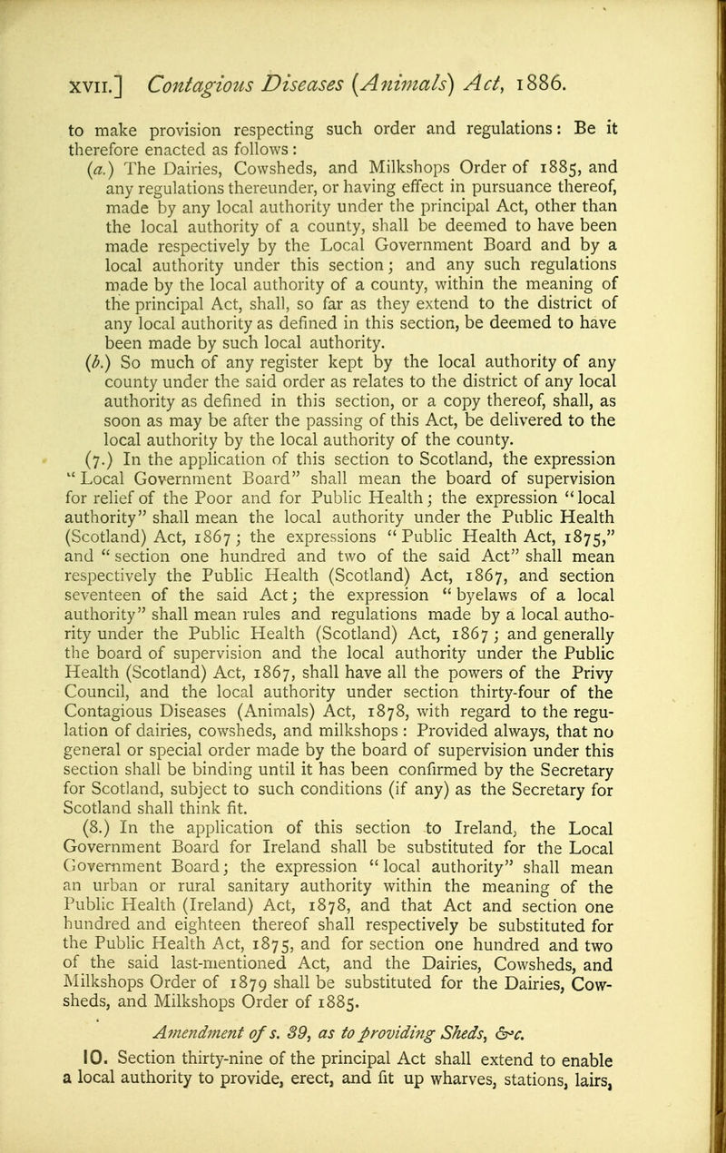 to make provision respecting such order and regulations: Be it therefore enacted as follows : {a.) The Dairies, Cowsheds, and Milkshops Order of 1885, and any regulations thereunder, or having effect in pursuance thereof, made by any local authority under the principal Act, other than the local authority of a county, shall be deemed to have been made respectively by the Local Government Board and by a local authority under this section; and any such regulations made by the local authority of a county, within the meaning of the principal Act, shall, so far as they extend to the district of any local authority as defined in this section, be deemed to have been made by such local authority. (b.) So much of any register kept by the local authority of any county under the said order as relates to the district of any local authority as defined in this section, or a copy thereof, shall, as soon as may be after the passing of this Act, be delivered to the local authority by the local authority of the county. (7.) In the application of this section to Scotland, the expression  Local Government Board shall mean the board of supervision for relief of the Poor and for Public Health; the expression  local authority shall mean the local authority under the Pubhc Health (Scotland) Act, 1867; the expressions Public Health Act, 1875, and  section one hundred and two of the said Act shall mean respectively the Public Health (Scotland) Act, 1867, and section seventeen of the said Act; the expression  byelaws of a local authority shall mean rules and regulations made by a local autho- rity under the Public Health (Scotland) Act, 1867 ; and generally the board of supervision and the local authority under the Public Health (Scotland) Act, 1867, shall have all the powers of the Privy Council, and the local authority under section thirty-four of the Contagious Diseases (Animals) Act, 1878, with regard to the regu- lation of dairies, cowsheds, and milkshops : Provided always, that no general or special order made by the board of supervision under this section shall be binding until it has been confirmed by the Secretary for Scotland, subject to such conditions (if any) as the Secretary for Scotland shall think fit. (8.) In the application of this section to Ireland, the Local Government Board for Ireland shall be substituted for the Local Government Board; the expression local authority shall mean an urban or rural sanitary authority within the meaning of the Public Health (Ireland) Act, 1878, and that Act and section one hundred and eighteen thereof shall respectively be substituted for the Pubhc Health Act, 1875, and for section one hundred and two of the said last-mentioned Act, and the Dairies, Cowsheds, and Milkshops Order of 1879 shall be substituted for the Dairies, Cow- sheds, and Milkshops Order of 1885. Avtendment of s. S9, as to providing Sheds^ &>c. 10. Section thirty-nine of the principal Act shall extend to enable a local authority to provide, erect, and fit up wharves, stations, lairs,