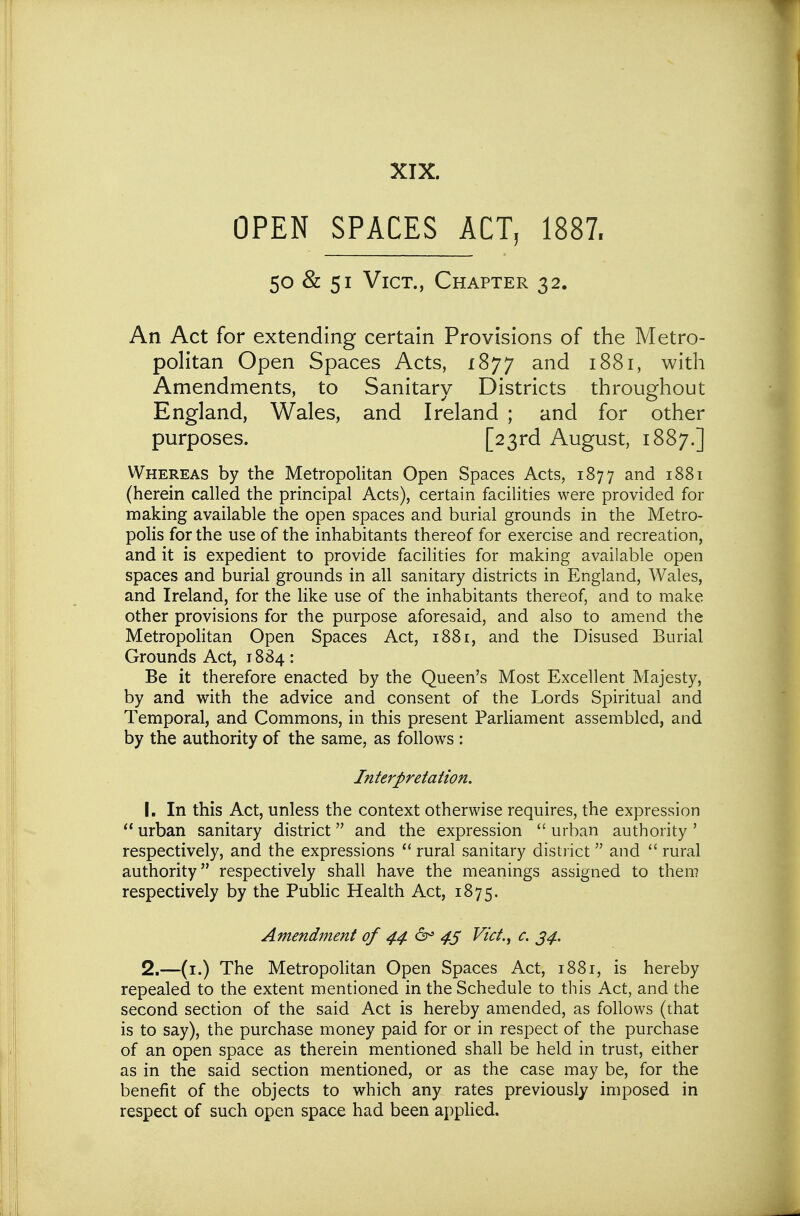 OPEN SPACES ACT, 1887. 50 & 51 Vict., Chapter 32. An Act for extending certain Provisions of the Metro- politan Open Spaces Acts, I'^'j'j and 1881, with Amendments, to Sanitary Districts throughout England, Wales, and Ireland ; and for other purposes. [23rd August, 1887.] Whereas by the Metropolitan Open Spaces Acts, 1877 and 1881 (herein called the principal Acts), certain facilities were provided for making available the open spaces and burial grounds in the Metro- polis for the use of the inhabitants thereof for exercise and recreation, and it is expedient to provide facilities for making available open spaces and burial grounds in all sanitary districts in England, Wales, and Ireland, for the like use of the inhabitants thereof, and to make other provisions for the purpose aforesaid, and also to amend the Metropohtan Open Spaces Act, 1881, and the Disused Burial Grounds Act, 1884: Be it therefore enacted by the Queen's Most Excellent Majesty, by and with the advice and consent of the Lords Spiritual and Temporal, and Commons, in this present Parliament assembled, and by the authority of the same, as follows : Interpretation. 1. In this Act, unless the context otherwise requires, the expression urban sanitary district and the expression urban authority' respectively, and the expressions  rural sanitary distiict and rural authority respectively shall have the meanings assigned to them respectively by the Public Health Act, 1875. Amendment of 44 4S Vict.^ c. 34. 2. —(i.) The Metropohtan Open Spaces Act, 1881, is hereby repealed to the extent mentioned in the Schedule to this Act, and the second section of the said Act is hereby amended, as fohows (that is to say), the purchase money paid for or in respect of the purchase of an open space as therein mentioned shall be held in trust, either as in the said section mentioned, or as the case may be, for the benefit of the objects to which any rates previously imposed in respect of such open space had been applied.