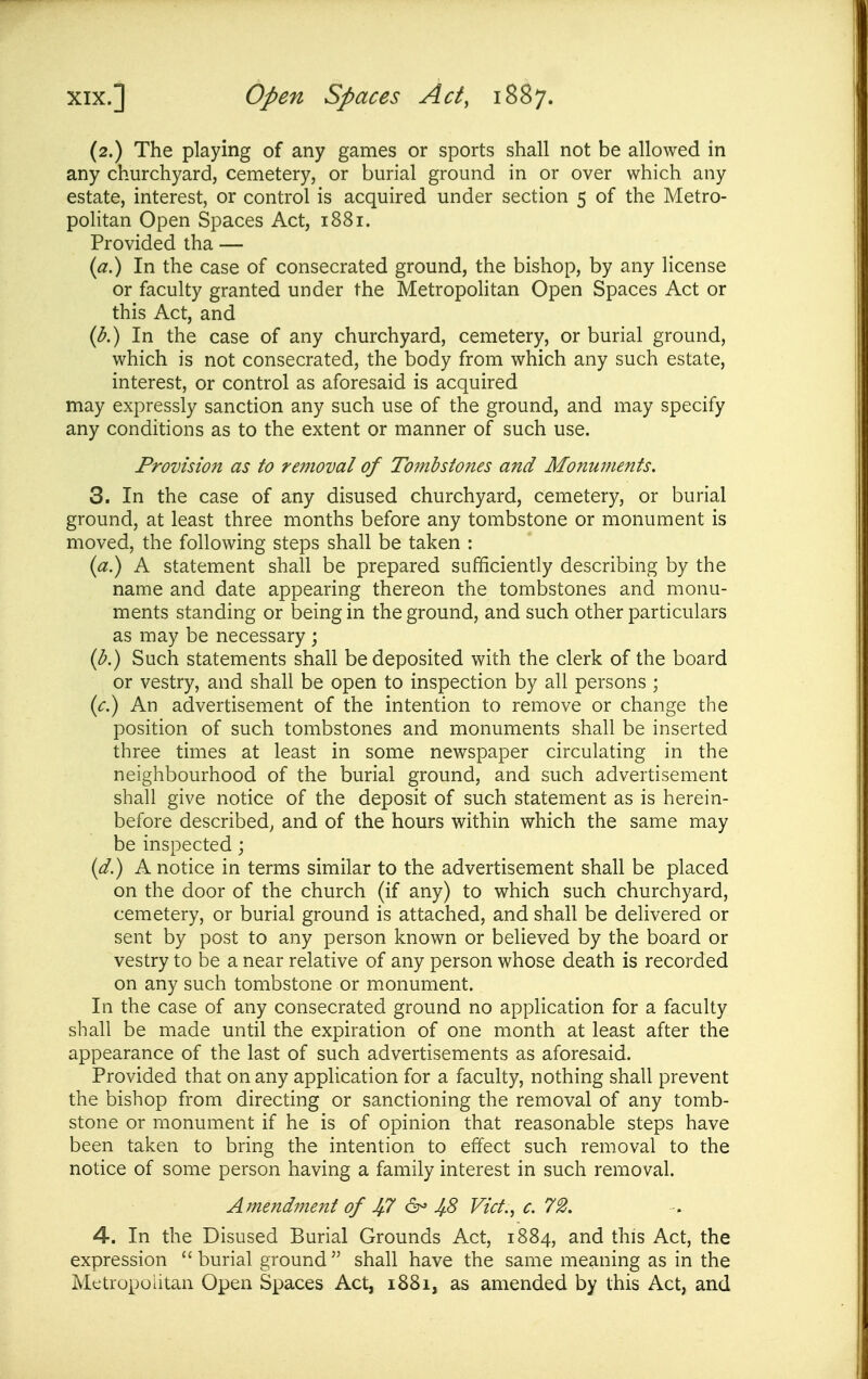 (2.) The playing of any games or sports shall not be allowed in any churchyard, cemetery, or burial ground in or over which any estate, interest, or control is acquired under section 5 of the Metro- politan Open Spaces Act, 1881. Provided tha — {a^ In the case of consecrated ground, the bishop, by any license or faculty granted under the Metropohtan Open Spaces Act or this Act, and (^.) In the case of any churchyard, cemetery, or burial ground, which is not consecrated, the body from which any such estate, interest, or control as aforesaid is acquired may expressly sanction any such use of the ground, and may specify any conditions as to the extent or manner of such use. Provision as to removal of Tombstones and Monuments. 3. In the case of any disused churchyard, cemetery, or burial ground, at least three months before any tombstone or monument is moved, the following steps shall be taken : (a) A statement shall be prepared sufficiently describing by the name and date appearing thereon the tombstones and monu- ments standing or being in the ground, and such other particulars as may be necessary ; {b.) Such statements shall be deposited with the clerk of the board or vestry, and shall be open to inspection by all persons ; An advertisement of the intention to remove or change the position of such tombstones and monuments shall be inserted three times at least in some newspaper circulating in the neighbourhood of the burial ground, and such advertisement shall give notice of the deposit of such statement as is herein- before described^ and of the hours within which the same may be inspected; {d.) A notice in terms similar to the advertisement shall be placed on the door of the church (if any) to which such churchyard, cemetery, or burial ground is attached, and shall be delivered or sent by post to any person known or believed by the board or vestry to be a near relative of any person whose death is recorded on any such tombstone or monument. In the case of any consecrated ground no application for a faculty shall be made until the expiration of one month at least after the appearance of the last of such advertisements as aforesaid. Provided that on any application for a faculty, nothing shall prevent the bishop from directing or sanctioning the removal of any tomb- stone or monument if he is of opinion that reasonable steps have been taken to bring the intention to effect such removal to the notice of some person having a family interest in such removal. Amendi7ient of Jf.7 6- 4.8 Vict., c. 72. 4. In the Disused Burial Grounds Act, 1884, and this Act, the expression  burial ground  shall have the same meaning as in the