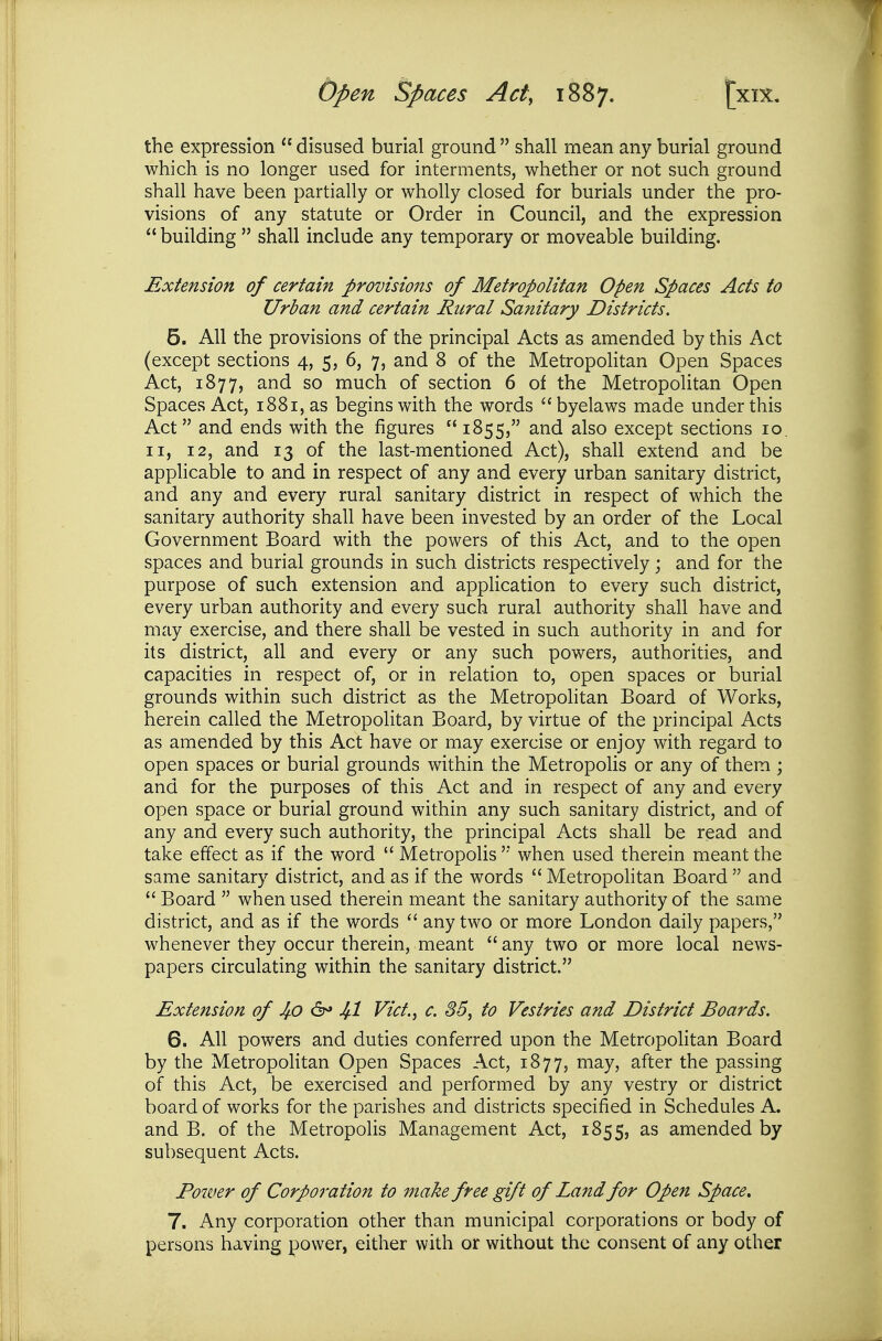 the expression  disused burial ground  shall mean any burial ground which is no longer used for interments, whether or not such ground shall have been partially or wholly closed for burials under the pro- visions of any statute or Order in Council, and the expression  building  shall include any temporary or moveable building. Extension of certain provisions of Metropolitan Open Spaces Acts to Urban and certain Rural Sanitary Districts. 5. All the provisions of the principal Acts as amended by this Act (except sections 4, 5, 6, 7, and 8 of the Metropolitan Open Spaces Act, 1877, and so much of section 6 of the MetropoUtan Open Spaces Act, i88i,as begins with the words byelaws made under this Act and ends with the figures  1855, and also except sections 10. II, 12, and 13 of the last-mentioned Act), shall extend and be applicable to and in respect of any and every urban sanitary district, and any and every rural sanitary district in respect of which the sanitary authority shall have been invested by an order of the Local Government Board with the powers of this Act, and to the open spaces and burial grounds in such districts respectively; and for the purpose of such extension and appHcation to every such district, every urban authority and every such rural authority shall have and may exercise, and there shall be vested in such authority in and for its district, all and every or any such powers, authorities, and capacities in respect of, or in relation to, open spaces or burial grounds within such district as the Metropolitan Board of Works, herein called the Metropolitan Board, by virtue of the principal Acts as amended by this Act have or may exercise or enjoy with regard to open spaces or burial grounds within the Metropolis or any of them ; and for the purposes of this Act and in respect of any and every open space or burial ground within any such sanitary district, and of any and every such authority, the principal Acts shall be read and take effect as if the word  Metropolis '* when used therein meant the same sanitary district, and as if the words  Metropolitan Board  and  Board  when used therein meant the sanitary authority of the same district, and as if the words  any two or more London daily papers, whenever they occur therein, meant  any two or more local news- papers circulating within the sanitary district. Extension of 4o ^ 4-1 Vict., c. 35, to Vestries and District Boards. 6. All powers and duties conferred upon the MetropoHtan Board by the MetropoUtan Open Spaces Act, 1877, may, after the passing of this Act, be exercised and performed by any vestry or district board of works for the parishes and districts specified in Schedules A. and B. of the Metropolis Management Act, 1855, as amended by subsequent Acts. Power of Corporation to make free gift of Land for Open Space. 7. Any corporation other than municipal corporations or body of persons having power, either with or without the consent of any other