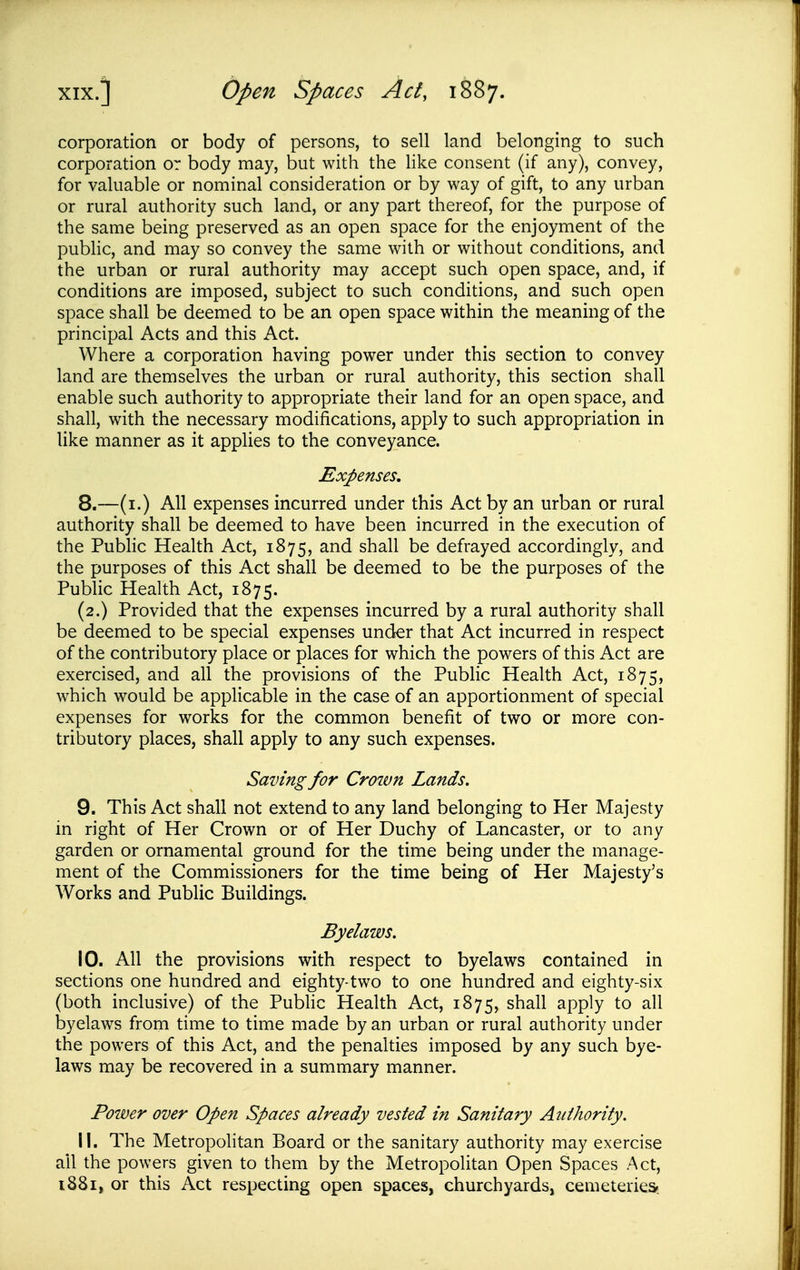 corporation or body of persons, to sell land belonging to such corporation or body may, but with the like consent (if any), convey, for valuable or nominal consideration or by way of gift, to any urban or rural authority such land, or any part thereof, for the purpose of the same being preserved as an open space for the enjoyment of the pubhc, and may so convey the same with or without conditions, and the urban or rural authority may accept such open space, and, if conditions are imposed, subject to such conditions, and such open space shall be deemed to be an open space within the meaning of the principal Acts and this Act. Where a corporation having power under this section to convey land are themselves the urban or rural authority, this section shall enable such authority to appropriate their land for an open space, and shall, with the necessary modifications, apply to such appropriation in like manner as it applies to the conveyance. Expenses, 8. —(i.) All expenses incurred under this Act by an urban or rural authority shall be deemed to have been incurred in the execution of the Public Health Act, 1875, and shall be defrayed accordingly, and the purposes of this Act shall be deemed to be the purposes of the Public Health Act, 1875. (2.) Provided that the expenses incurred by a rural authority shall be deemed to be special expenses under that Act incurred in respect of the contributory place or places for which the powers of this Act are exercised, and all the provisions of the Public Health Act, 1875, which would be applicable in the case of an apportionment of special expenses for works for the common benefit of two or more con- tributory places, shall apply to any such expenses. Saving for Croivn Lands. 9. This Act shall not extend to any land belonging to Her Majesty in right of Her Crown or of Her Duchy of Lancaster, or to any garden or ornamental ground for the time being under the manage- ment of the Commissioners for the time being of Her Majesty's Works and Public Buildings. Byelaws. 10. All the provisions with respect to byelaws contained in sections one hundred and eighty-two to one hundred and eighty-six (both inclusive) of the Pubhc Health Act, 1875, shall apply to all byelaws from time to time made by an urban or rural authority under the powers of this Act, and the penalties imposed by any such bye- laws may be recovered in a summary manner. Power over Open Spaces already vested in Sanitary Authority. 11. The Metropolitan Board or the sanitary authority may exercise all the powers given to them by the Metropolitan Open Spaces Act,