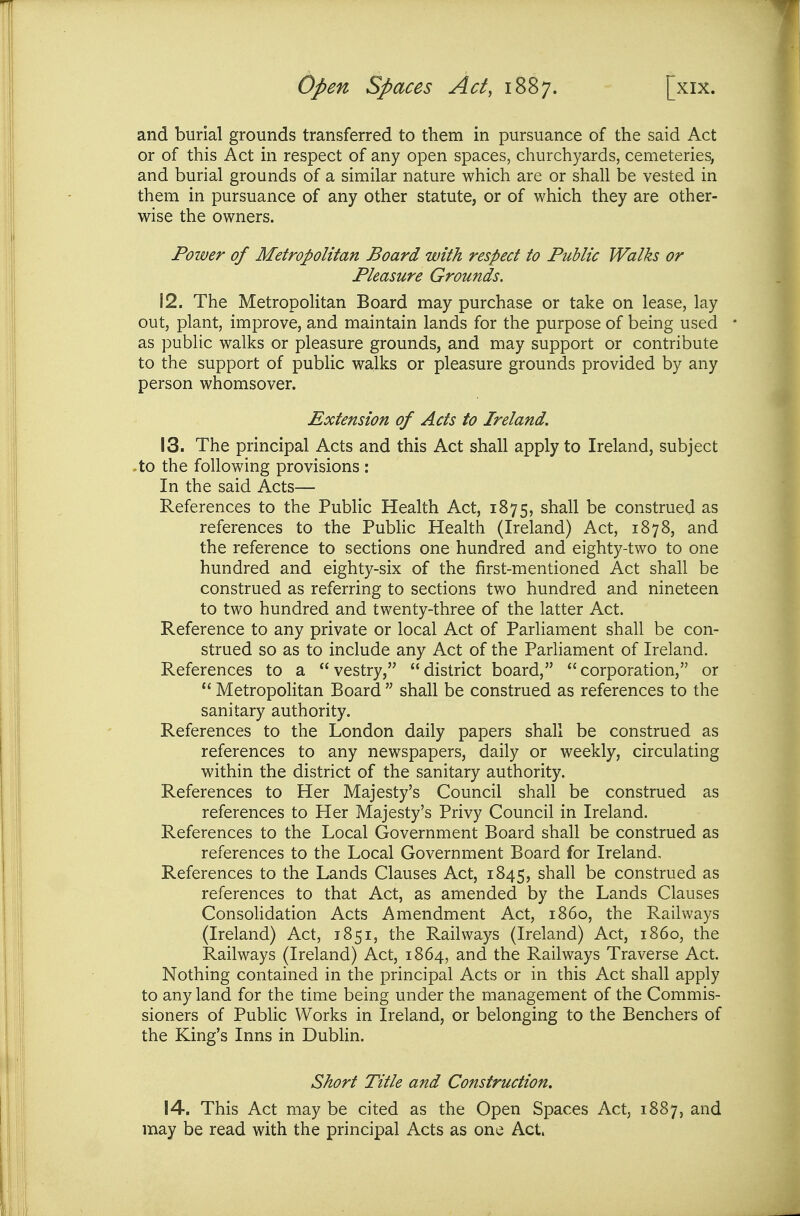 and burial grounds transferred to them in pursuance of the said Act or of this Act in respect of any open spaces, churchyards, cemeteries, and burial grounds of a similar nature which are or shall be vested in them in pursuance of any other statute, or of which they are other- wise the owners. Power of Metropolitan Board with respect to Public Walks or Pleasure Grounds. 12. The Metropolitan Board may purchase or take on lease, lay out, plant, improve, and maintain lands for the purpose of being used • as public walks or pleasure grounds, and may support or contribute to the support of public walks or pleasure grounds provided by any person whomsover. Extension of Acts to Ireland, 13. The principal Acts and this Act shall apply to Ireland, subject -to the following provisions : In the said Acts— References to the Public Health Act, 1875, shall be construed as references to the Pubhc Health (Ireland) Act, 1878, and the reference to sections one hundred and eighty-two to one hundred and eighty-six of the first-mentioned Act shall be construed as referring to sections two hundred and nineteen to two hundred and twenty-three of the latter Act. Reference to any private or local Act of Parliament shall be con- strued so as to include any Act of the Parliament of Ireland. References to a vestry, district board, corporation, or  Metropolitan Board  shall be construed as references to the sanitary authority. References to the London daily papers shall be construed as references to any newspapers, daily or weekly, circulating within the district of the sanitary authority. References to Her Majesty's Council shall be construed as references to Her Majesty's Privy Council in Ireland. References to the Local Government Board shall be construed as references to the Local Government Board for Ireland, References to the Lands Clauses Act, 1845, shall be construed as references to that Act, as amended by the Lands Clauses Consohdation Acts Amendment Act, i860, the Railways (Ireland) Act, 1851, the Railways (Ireland) Act, i860, the Railways (Ireland) Act, 1864, and the Railways Traverse Act. Nothing contained in the principal Acts or in this Act shall apply to any land for the time being under the management of the Commis- sioners of Public Works in Ireland, or belonging to the Benchers of the King's Inns in Dublin. Short Title and Construction, 14. This Act may be cited as the Open Spaces Act, 1887, and may be read with the principal Acts as one Act.