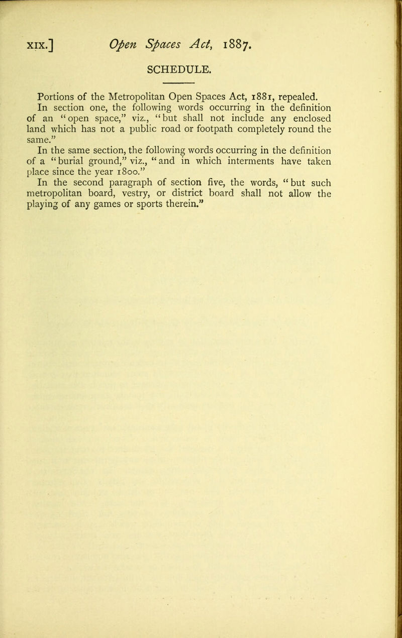 SCHEDULE. Portions of the Metropolitan Open Spaces Act, 1881, repealed. In section one, the following words occurring in the definition of an open space, viz., but shall not include any enclosed land which has not a public road or footpath completely round the same. In the same section, the following words occurring in the definition of a  burial ground, viz.,  and in which interments have taken place since the year 1800. In the second paragraph of section five, the words,  but such metropolitan board, vestry, or district board shall not allow the playing of any games or sports therein,