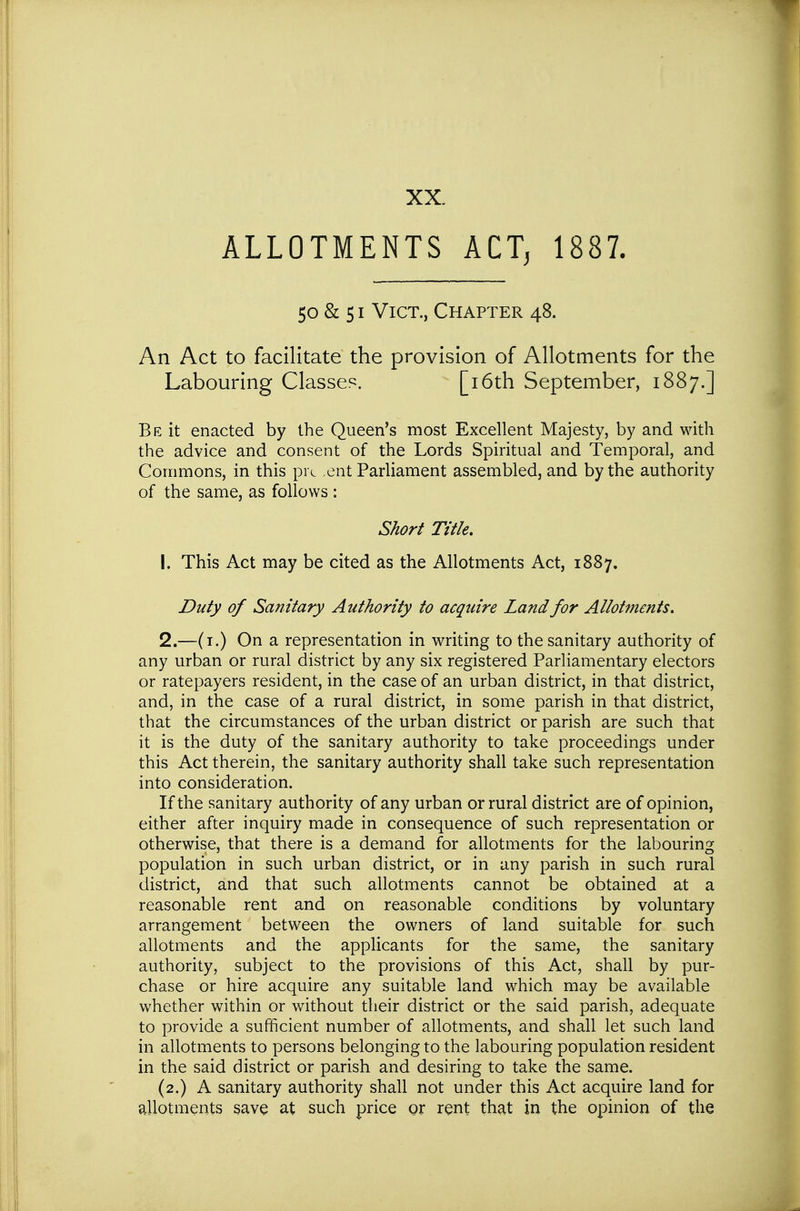 XX. ALLOTMENTS ACT, 1887. 50 & 51 Vict., Chapter 48. An Act to facilitate the provision of Allotments for the Labouring Classes. [i6th September, 1887.] Be it enacted by the Queen's most Excellent Majesty, by and with the advice and consent of the Lords Spiritual and Temporal, and Commons, in this pre .cnt Parliament assembled, and by the authority of the same, as follows : Short Title, 1. This Act may be cited as the Allotments Act, 1887. Duty of Sanitary Authority to acquire Land for Allotments, 2. —(i.) On a representation in writing to the sanitary authority of any urban or rural district by any six registered Parliamentary electors or ratepayers resident, in the case of an urban district, in that district, and, in the case of a rural district, in some parish in that district, that the circumstances of the urban district or parish are such that it is the duty of the sanitary authority to take proceedings under this Act therein, the sanitary authority shall take such representation into consideration. If the sanitary authority of any urban or rural district are of opinion, either after inquiry made in consequence of such representation or otherwise, that there is a demand for allotments for the labouring population in such urban district, or in any parish in such rural district, and that such allotments cannot be obtained at a reasonable rent and on reasonable conditions by voluntary arrangement between the owners of land suitable for such allotments and the applicants for the same, the sanitary authority, subject to the provisions of this Act, shall by pur- chase or hire acquire any suitable land which may be available whether within or without their district or the said parish, adequate to provide a sufficient number of allotments, and shall let such land in allotments to persons belonging to the labouring population resident in the said district or parish and desiring to take the same. (2.) A sanitary authority shall not under this Act acquire land for allotments save at such price or rent that in the opinion of the