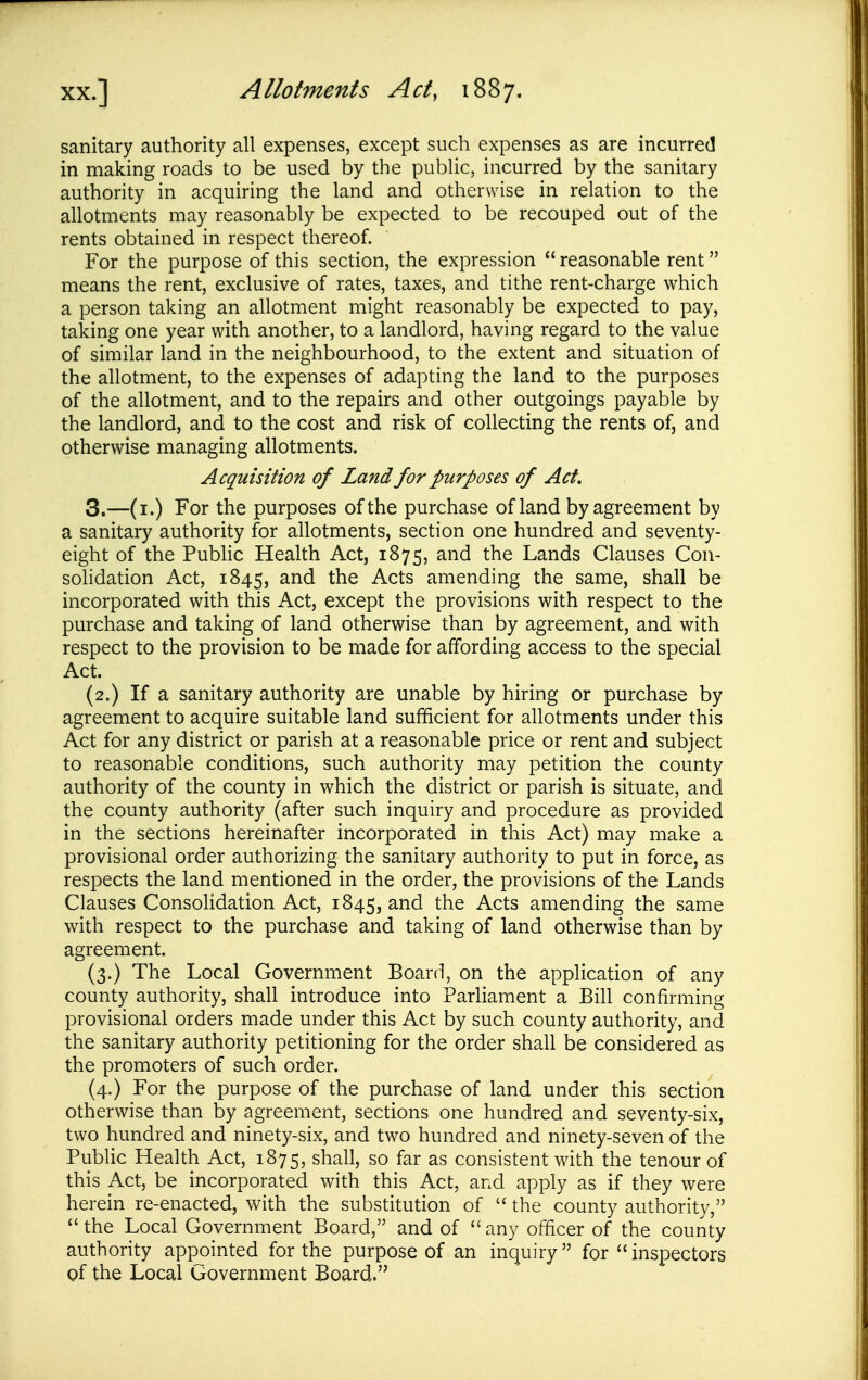 sanitary authority all expenses, except such expenses as are incurred in making roads to be used by the public, incurred by the sanitary authority in acquiring the land and otherwise in relation to the allotments may reasonably be expected to be recouped out of the rents obtained in respect thereof. For the purpose of this section, the expression  reasonable rent means the rent, exclusive of rates, taxes, and tithe rent-charge which a person taking an allotment might reasonably be expected to pay, taking one year with another, to a landlord, having regard to the value of similar land in the neighbourhood, to the extent and situation of the allotment, to the expenses of adapting the land to the purposes of the allotment, and to the repairs and other outgoings payable by the landlord, and to the cost and risk of collecting the rents of, and otherwise managing allotments. Acquisition of Land for purposes of Act. 3.—(i.) For the purposes of the purchase of land by agreement by a sanitary authority for allotments, section one hundred and seventy- eight of the Pubhc Health Act, 1875, and the Lands Clauses Con- sohdation Act, 1845, the Acts amending the same, shall be incorporated with this Act, except the provisions with respect to the purchase and taking of land otherwise than by agreement, and with respect to the provision to be made for affording access to the special Act. (2.) If a sanitary authority are unable by hiring or purchase by agreement to acquire suitable land sufficient for allotments under this Act for any district or parish at a reasonable price or rent and subject to reasonable conditions, such authority may petition the county authority of the county in which the district or parish is situate, and the county authority (after such inquiry and procedure as provided in the sections hereinafter incorporated in this Act) may make a provisional order authorizing the sanitary authority to put in force, as respects the land mentioned in the order, the provisions of the Lands Clauses Consolidation Act, 1845, and the Acts amending the same with respect to the purchase and taking of land otherwise than by agreement. (3.) The Local Government Board, on the application of any county authority, shall introduce into Parliament a Bill confirming provisional orders made under this Act by such county authority, and the sanitary authority petitioning for the order shall be considered as the promoters of such order. (4.) For the purpose of the purchase of land under this section otherwise than by agreement, sections one hundred and seventy-six, two hundred and ninety-six, and two hundred and ninety-seven of the Public Health Act, 1875, shall, so far as consistent with the tenour of this Act, be incorporated with this Act, and apply as if they were herein re-enacted, with the substitution of  the county authority, the Local Government Board, and of any officer of the county authority appointed for the purpose of an inquiry  for  inspectors gf the Local Lrovernment Board.