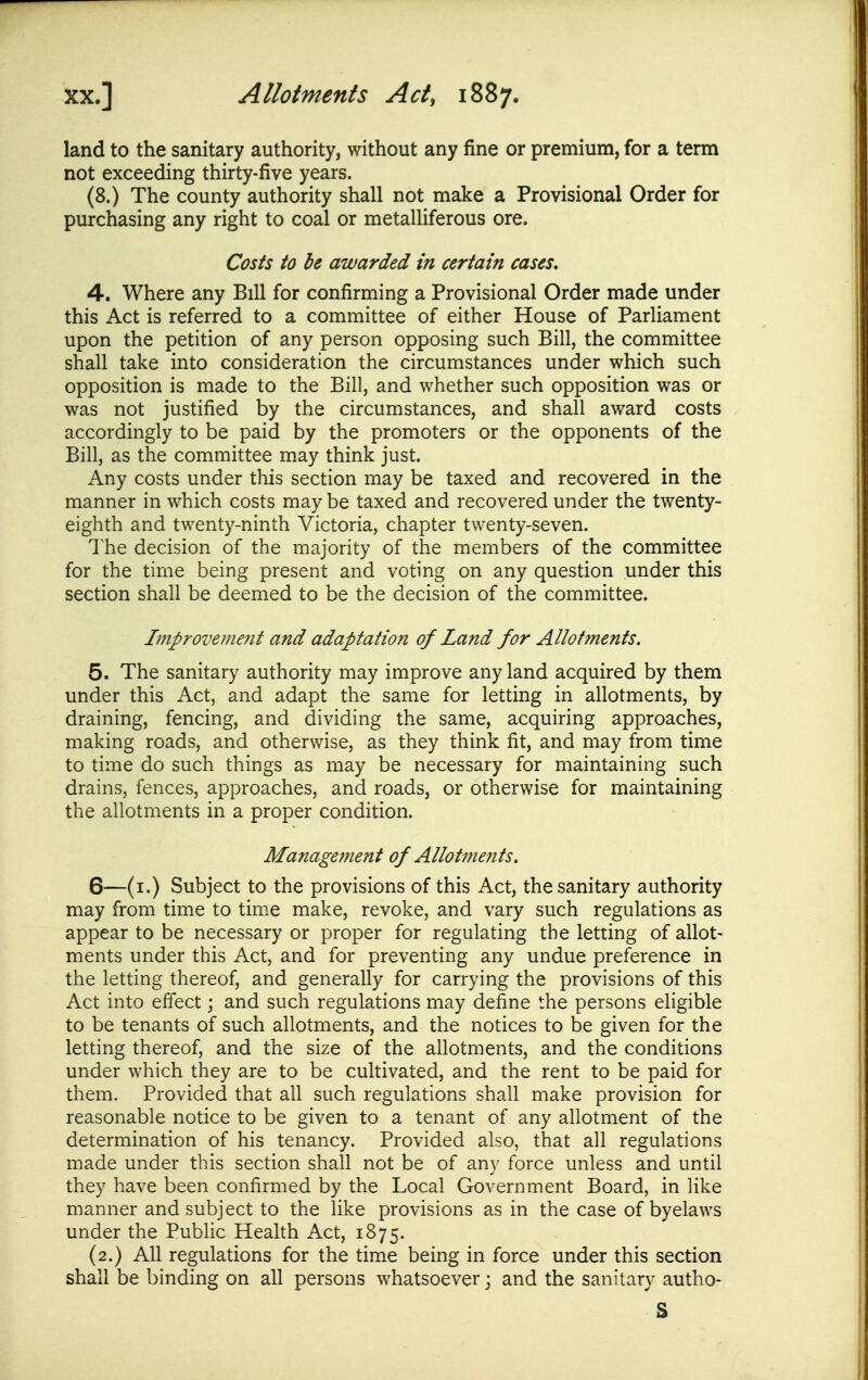 land to the sanitary authority, without any fine or premium, for a term not exceeding thirty-five years. (8.) The county authority shall not make a Provisional Order for purchasing any right to coal or metalliferous ore. Costs to be awarded in certain cases, 4. Where any Bill for confirming a Provisional Order made under this Act is referred to a committee of either House of Parliament upon the petition of any person opposing such Bill, the committee shall take into consideration the circumstances under which such opposition is made to the Bill, and whether such opposition was or was not justified by the circumstances, and shall award costs accordingly to be paid by the promoters or the opponents of the Bill, as the committee may think just. Any costs under this section may be taxed and recovered in the manner in which costs may be taxed and recovered under the twenty- eighth and twenty-ninth Victoria, chapter twenty-seven. The decision of the majority of the members of the committee for the time being present and voting on any question under this section shall be deemed to be the decision of the committee. Improvenwit and adaptation of Land for Allotments. 5. The sanitary authority may improve any land acquired by them under this Act, and adapt the same for letting in allotments, by draining, fencing, and dividing the same, acquiring approaches, making roads, and otherwise, as they think fit, and may from time to time do such things as may be necessary for maintaining such drains, fences, approaches, and roads, or otherwise for maintaining the allotments in a proper condition. Management of Allotments. 6—(i.) Subject to the provisions of this Act, the sanitary authority may from time to time make, revoke, and vary such regulations as appear to be necessary or proper for regulating the letting of allot- ments under this Act, and for preventing any undue preference in the letting thereof, and generally for carrying the provisions of this Act into effect; and such regulations may define the persons eligible to be tenants of such allotments, and the notices to be given for the letting thereof, and the size of the allotments, and the conditions under which they are to be cultivated, and the rent to be paid for them. Provided that all such regulations shall make provision for reasonable notice to be given to a tenant of any allotment of the determination of his tenancy. Provided also, that all regulations made under this section shall not be of any force unless and until they have been confirmed by the Local Government Board, in like manner and subject to the like provisions as in the case of byelaws under the Public Health Act, 1875. (2.) All regulations for the time being in force under this section shall be binding on all persons whatsoever j and the sanitary autho- S