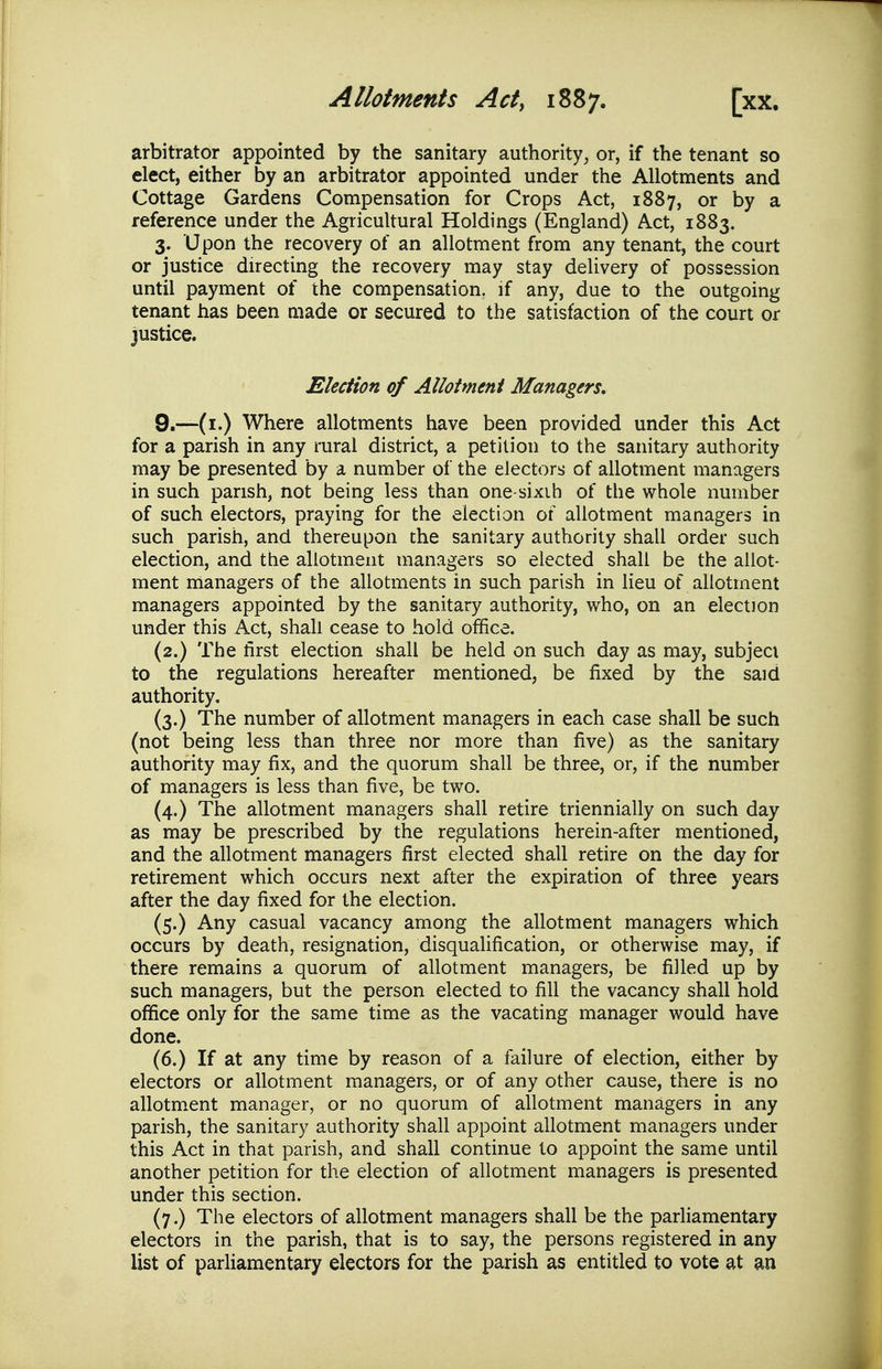 arbitrator appointed by the sanitary authority, or, if the tenant so elect, either by an arbitrator appointed under the Allotments and Cottage Gardens Compensation for Crops Act, 1887, or by a reference under the Agricultural Holdings (England) Act, 1883. 3. U pon the recovery of an allotment from any tenant, the court or justice directing the recovery may stay delivery of possession until payment of the compensation, if any, due to the outgoing tenant has been made or secured to the satisfaction of the court or justice. Election of Alloimmi Managers, 9.—(i.) Where allotments have been provided under this Act for a parish in any rural district, a petition to the sanitary authority may be presented by a number of the electors of allotment managers in such parish, not being less than one-sixih of the whole number of such electors, praying for the election of allotment managers in such parish, and thereupon the sanitary authority shall order such election, and the allotment managers so elected shall be the allot- ment managers of the allotments in such parish in lieu of allotment managers appointed by the sanitary authority, who, on an election under this Act, shall cease to hold office. (2.) The first election shall be held on such day as may, subject to the regulations hereafter mentioned, be fixed by the said authority. (3.) The number of allotment managers in each case shall be such (not being less than three nor more than five) as the sanitary authority may fix, and the quorum shall be three, or, if the number of managers is less than five, be two. (4.) The allotment managers shall retire triennially on such day as may be prescribed by the regulations herein-after mentioned, and the allotment managers first elected shall retire on the day for retirement which occurs next after the expiration of three years after the day fixed for the election. (5.) Any casual vacancy among the allotment managers which occurs by death, resignation, disqualification, or otherwise may, if there remains a quorum of allotment managers, be filled up by such managers, but the person elected to fill the vacancy shall hold office only for the same time as the vacating manager would have done. (6.) If at any time by reason of a failure of election, either by electors or allotment managers, or of any other cause, there is no allotment manager, or no quorum of allotment managers in any parish, the sanitary authority shall appoint allotment managers under this Act in that parish, and shall continue to appoint the same until another petition for the election of allotment managers is presented under this section. (7.) The electors of allotment managers shall be the parliamentary electors in the parish, that is to say, the persons registered in any list of parhamentary electors for the parish as entitled to vote at an