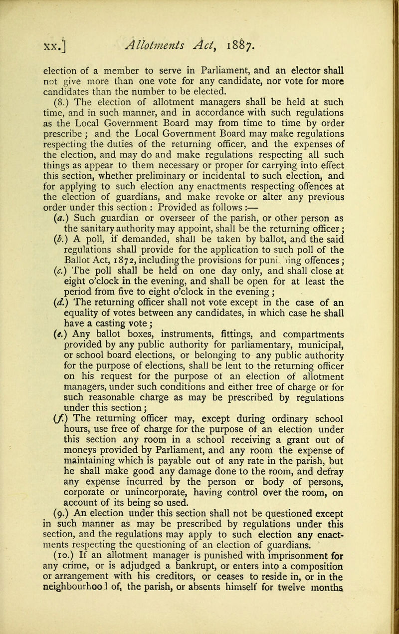 election of a member to serve in Parliament, and an elector shall not give more than one vote for any candidate, nor vote for more candidates than the number to be elected. (8.) The election of allotment managers shall be held at such time, and in such manner, and in accordance with such regulations as the Local Government Board may from time to time by order prescribe ; and the Local Government Board may make regulations respecting the duties of the returning officer, and the expenses of the election, and may do and make regulations respecting all such things as appear to them necessary or proper for carrying into effect this section, whether preliminary or incidental to such election, and for applying to such election any enactments respecting offences at the election of guardians, and make revoke or alter any previous order under this section : Provided as follows :— {a.) Such guardian or overseer of the parish, or other person as the sanitary authority may appoint, shall be the returning officer; {b.) A poll, if demanded, shall be taken by ballot, and the said regulations shall provide for the application to such poll of the Ballot Act, 1872, including the provisions for puni. ling offences; {c.) The poll shall be held on one day only, and shall close at eight o'clock in the evening, and shall be open for at least the period from five to eight o'clock in the evening; (d.) The returning officer shall not vote except in the case of an equality of votes between any candidates, in which case he shall have a casting vote; {e.) Any ballot boxes, instruments, fittings, and compartments provided by any public authority for parliamentary, municipal, or school board elections, or belonging to any public authority for the purpose of elections, shall be lent to the returning officer on his request for the purpose ot an election of allotment managers, under such conditions and either tree of charge or for such reasonable charge as may be prescribed by regulations under this section; (/) The returning officer may, except during ordinary school hours, use free of charge for the purpose of an election under this section any room in a school receiving a grant out of moneys provided by Parliament, and any room the expense of maintaining which is payable out of any rate in the parish, but he shall make good any damage done to the room, and defray any expense incurred by the person or body of persons, corporate or unincorporate, having control over the room, on account of its being so used. (9.) An election under this section shall not be questioned except in such manner as may be prescribed by regulations under this section, and the regulations may apply to such election any enact- ments respecting the questioning of an election of guardians. (10.) If an allotment manager is punished with imprisonment for any crime, or is adjudged a bankrupt, or enters into a composition or arrangement with his creditors, or ceases to reside in, or in the neighbourhood of, the parish, or absents himself for twelve months