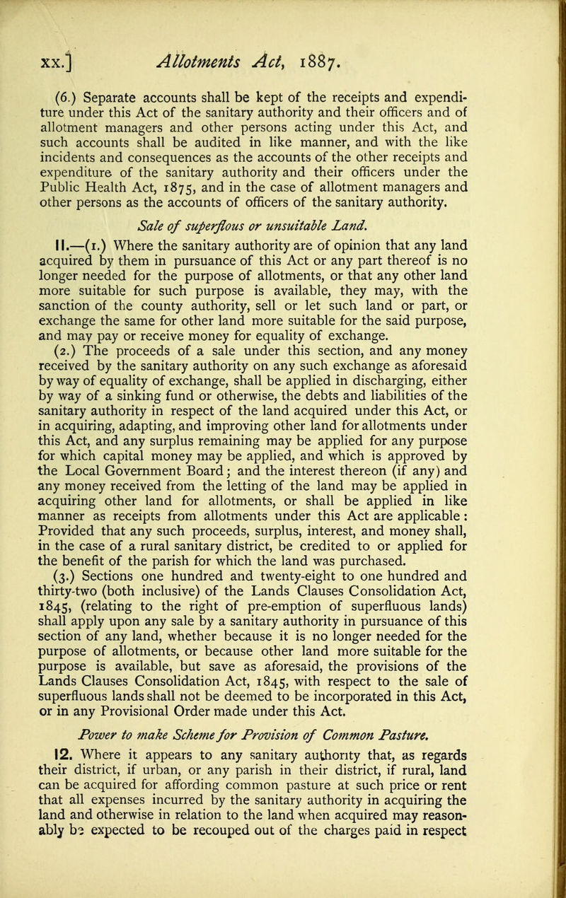 (6.) Separate accounts shall be kept of the receipts and expendi- ture under this Act of the sanitary authority and their ofificers and of allotment managers and other persons acting under this Act, and such accounts shall be audited in like manner, and with the like incidents and consequences as the accounts of the other receipts and expenditure of the sanitary authority and their officers under the Public Health Act, 1875, ^-nd in the case of allotment managers and other persons as the accounts of officers of the sanitary authority. Sale of superflous or unsuitable Land. 11. —(i.) Where the sanitary authority are of opinion that any land acquired by them in pursuance of this Act or any part thereof is no longer needed for the purpose of allotments, or that any other land more suitable for such purpose is available, they may, with the sanction of the county authority, sell or let such land or part, or exchange the same for other land more suitable for the said purpose, and may pay or receive money for equality of exchange. (2.) The proceeds of a sale under this section, and any money received by the sanitary authority on any such exchange as aforesaid byway of equality of exchange, shall be applied in discharging, either by way of a sinking fund or otherwise, the debts and liabihties of the sanitary authority in respect of the land acquired under this Act, or in acquiring, adapting, and improving other land for allotments under this Act, and any surplus remaining may be applied for any purpose for which capital money may be applied, and which is approved by the Local Government Board; and the interest thereon (if any) and any money received from the letting of the land may be appHed in acquiring other land for allotments, or shall be applied in like manner as receipts from allotments under this Act are applicable: Provided that any such proceeds, surplus, interest, and money shall, in the case of a rural sanitary district, be credited to or applied for the benefit of the parish for which the land was purchased. (3.) Sections one hundred and twenty-eight to one hundred and thirty-two (both inclusive) of the Lands Clauses Consolidation Act, 1845, (relating to the right of pre-emption of superfluous lands) shall apply upon any sale by a sanitary authority in pursuance of this section of any land, whether because it is no longer needed for the purpose of allotments, or because other land more suitable for the purpose is available, but save as aforesaid, the provisions of the Lands Clauses Consolidation Act, 1845, with respect to the sale of superfluous lands shall not be deemed to be incorporated in this Act, or in any Provisional Order made under this Act. Power to make Scheme for Provision of Common Pasture. 12. Where it appears to any sanitary authority that, as regards their district, if urban, or any parish in their district, if rural, land can be acquired for affording common pasture at such price or rent that all expenses incurred by the sanitary authority in acquiring the land and otherwise in relation to the land when acquired may reason- ably b^ expected to be recouped out of the charges paid in respect