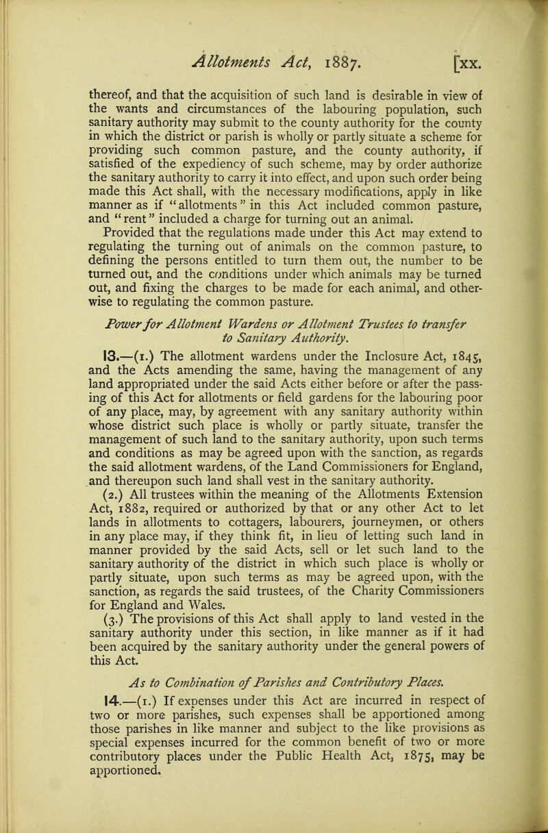 thereof, and that the acquisition of such land is desirable in view of the wants and circumstances of the labouring population, such sanitary authority may submit to the county authority for the county in which the district or parish is wholly or partly situate a scheme for providing such common pasture, and the county authority, if satisfied of the expediency of such scheme, may by order authorize the sanitary authority to carry it into effect, and upon such order being made this Act shall, with the necessary modifications, apply in like manner as if  allotments  in this Act included common pasture, and  rent included a charge for turning out an animal. Provided that the regulations made under this Act may extend to regulating the turning out of animals on the common pasture, to defining the persons entitled to turn them out, the number to be turned out, and the conditions under which animals may be turned out, and fixing the charges to be made for each animal, and other- wise to regulating the common pasture. Power for Allotment Wardens or Allotment Trustees to transfer to Sanitary Authority. 13. —(i.) The allotment wardens under the Inclosure Act, 1845, and the Acts amending the same, having the management of any land appropriated under the said Acts either before or after the pass- ing of this Act for allotments or field gardens for the labouring poor of any place, may, by agreement with any sanitary authority within whose district such place is wholly or partly situate, transfer the management of such land to the sanitary authority, upon such terms and conditions as may be agreed upon with the sanction, as regards the said allotment wardens, of the Land Commissioners for England, and thereupon such land shall vest in the sanitary authority. (2.) All trustees within the meaning of the Allotments Extension Act, 1882, required or authorized by that or any other Act to let lands in allotments to cottagers, labourers, journeymen, or others in any place may, if they think fit, in lieu of letting such land in manner provided by the said Acts, sell or let such land to the sanitary authority of the district in which such place is wholly or partly situate, upon such terms as may be agreed upon, with the sanction, as regards the said trustees, of the Charity Commissioners for England and Wales. (3.) The provisions of this Act shall apply to land vested in the sanitary authority under this section, in like manner as if it had been acquired by the sanitary authority under the general powers of this Act. As to Combination of Parishes and Contributory Places. 14. —(i.) If expenses under this Act are incurred in respect of two or more parishes, such expenses shall be apportioned among those parishes in like manner and subject to the like provisions as special expenses incurred for the common benefit of two or more contributory places under the PubHc Health Act, 1875, may be apportioned.