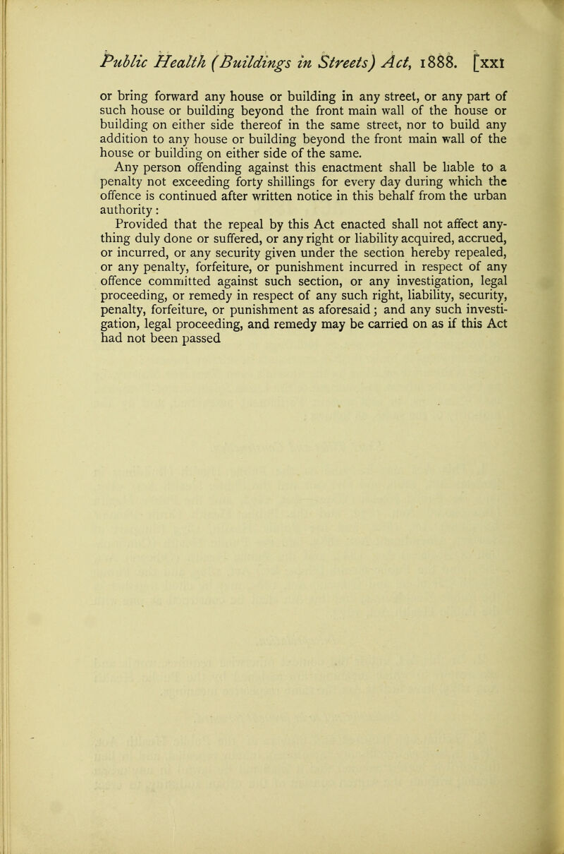 Public Health (Buildings in Streets) Act, 1888. [xxl or bring forward any house or building in any street, or any part of such house or building beyond the front main wall of the house or building on either side thereof in the same street, nor to build any addition to any house or building beyond the front main wall of the house or building on either side of the same. Any person offending against this enactment shall be hable to a penalty not exceeding forty shillings for every day during which the offence is continued after written notice in this behalf from the urban authority: Provided that the repeal by this Act enacted shall not affect any- thing duly done or suffered, or any right or liability acquired, accrued, or incurred, or any security given under the section hereby repealed, or any penalty, forfeiture, or punishment incurred in respect of any offence committed against such section, or any investigation, legal proceeding, or remedy in respect of any such right, liability, security, penalty, forfeiture, or punishment as aforesaid; and any such investi- gation, legal proceeding, and remedy may be carried on as if this Act had not been passed