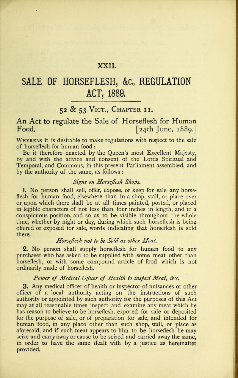 SALE OF HORSEFLESH, &c., REGULATION ACT, 1889. 52 & 53 Vict., Chapter ii. An Act to regulate the Sale of Horseflesh for Human Food. [24th June, 1889.] Whereas it is desirable to make regulations with respect to the sale of horseflesh for human food : Be it therefore enacted by the Queen's most Excellent Majesty, by and with the advice and consent of the Lords Spiritual and Temporal, and Commons, in this present Parhament assembled, and by the authority of the same, as follows: Signs on Horseflesh Shops. 1. No person shall sell, offer, expose, or keep for sale any horse- flesh for human food, elsewhere than in a shop, stall, or place over or upon which there shall be at all times painted, posted, or placed in legible characters of not less than four inches in length, and in a conspicuous position, and so as to be visible throughout the whole time, whether by night or day, during which such horseflesh is being offered or exposed for sale, words indicating that horseflesh is sold there. Horseflesh not to he Sold as other Meat. 2. No person shall supply horseflesh for human food to any purchaser who has asked to be supplied with some meat other than horseflesh, or with some compound article of food which is not ordinarily made of horseflesh. Power of Medical Officer of Health to inspect Meat^ 6^<r. 3. Any medical officer of health or inspector of nuisances or other officer of a local authority acting on the instructions of such authority or appointed by such authority for the purposes of this Act may at all reasonable times inspect and examine any meat which he has reason to believe to be horseflesh, exposed for sale or deposited for the purpose of sale, or of preparation for sale, and intended for human food, in any place other than such shop, stall, or place as aforesaid, and if such meat appears to him to be horseflesh he may seize and carry away or cause to be seized and carried away the same, in order to have the same dealt with by a justice as hereinafter provided.