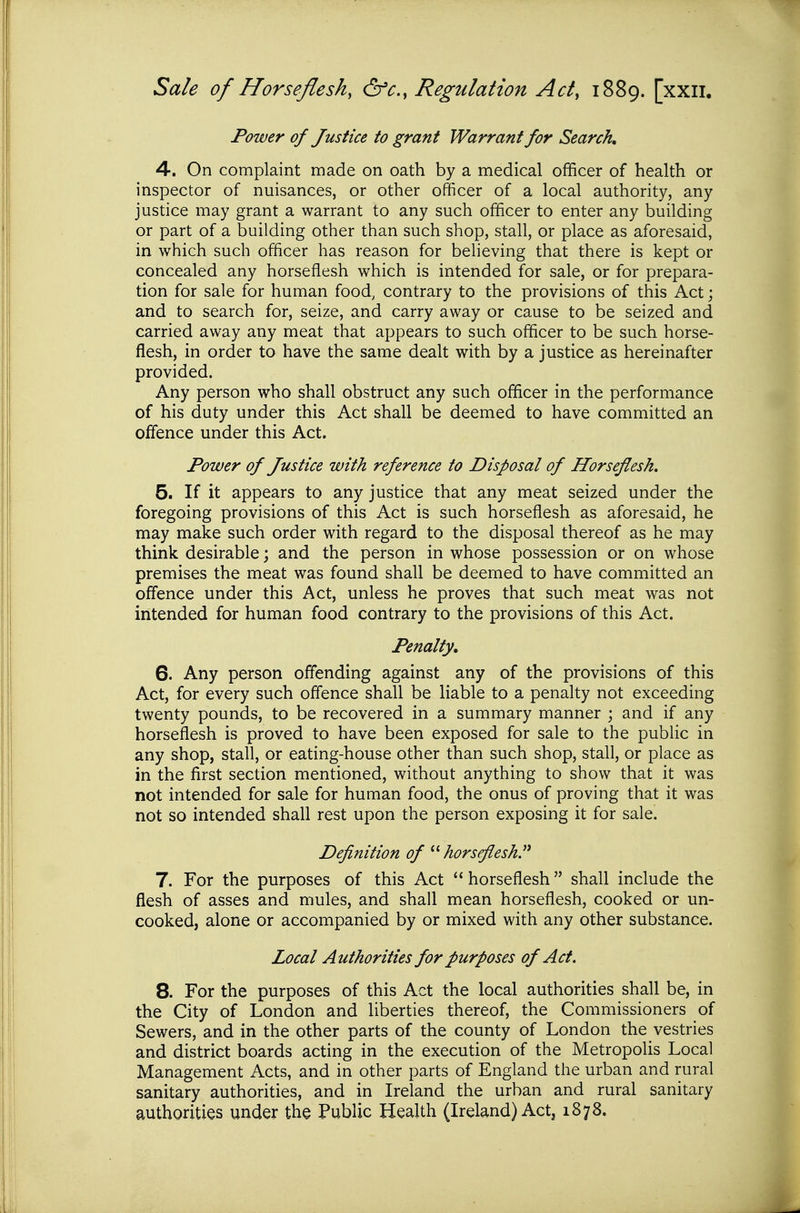 Power of Justice to grant Warrant for Search 4. On complaint made on oath by a medical officer of health or inspector of nuisances, or other officer of a local authority, any justice may grant a warrant to any such officer to enter any building or part of a building other than such shop, stall, or place as aforesaid, in which such officer has reason for believing that there is kept or concealed any horseflesh which is intended for sale, or for prepara- tion for sale for human food, contrary to the provisions of this Act; and to search for, seize, and carry away or cause to be seized and carried away any meat that appears to such officer to be such horse- flesh, in order to have the same dealt with by a justice as hereinafter provided. Any person who shall obstruct any such officer in the performance of his duty under this Act shall be deemed to have committed an offence under this Act. Power of Justice with reference to Disposal of Horseflesh. 5. If it appears to any justice that any meat seized under the foregoing provisions of this Act is such horseflesh as aforesaid, he may make such order with regard to the disposal thereof as he may think desirable; and the person in whose possession or on whose premises the meat was found shall be deemed to have committed an offence under this Act, unless he proves that such meat was not intended for human food contrary to the provisions of this Act. Penalty, 6. Any person offending against any of the provisions of this Act, for every such offence shall be liable to a penalty not exceeding twenty pounds, to be recovered in a summary manner ; and if any horseflesh is proved to have been exposed for sale to the public in any shop, stall, or eating-house other than such shop, stall, or place as in the first section mentioned, without anything to show that it was not intended for sale for human food, the onus of proving that it was not so intended shall rest upon the person exposing it for sale. Definition of ^yhorsflesh. 7. For the purposes of this Act horseflesh shall include the flesh of asses and mules, and shall mean horseflesh, cooked or un- cooked, alone or accompanied by or mixed with any other substance. Local Authorities for purposes of Act. 8. For the purposes of this Act the local authorities shall be, in the City of London and liberties thereof, the Commissioners of Sewers, and in the other parts of the county of London the vestries and district boards acting in the execution of the Metropolis Local Management Acts, and in other parts of England the urban and rural sanitary authorities, and in Ireland the urban and rural sanitary authorities under the Public Health (Ireland) Act, 1878.