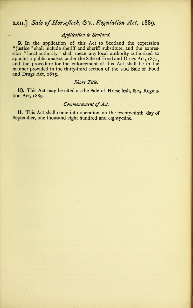 XXII.] Sale of Horsefleshy &c.y Regulation Act^ 1889. Application to Scotland, 9. In the application of this Act to Scotland the expression justice shall include sheriff and sheriff substitute, and the expres- sion  local authority  shall mean any local authority authorized to appoint a pubhc analyst under the Sale of Food and Drugs Act, 1875^ and the procedure for the enforcement of this Act shall be in the manner provided in the thirty-third section of the said Sale of Food and Drugs Act, 1875. Short Title. 10. This Act may be cited as the Sale of Horseflesh, &c., Regula- tion Act, 1889. Commencement of Act. 11. This Act shall come into operation on the twenty-ninth day of September, one thousand eight hundred and eighty-nine.