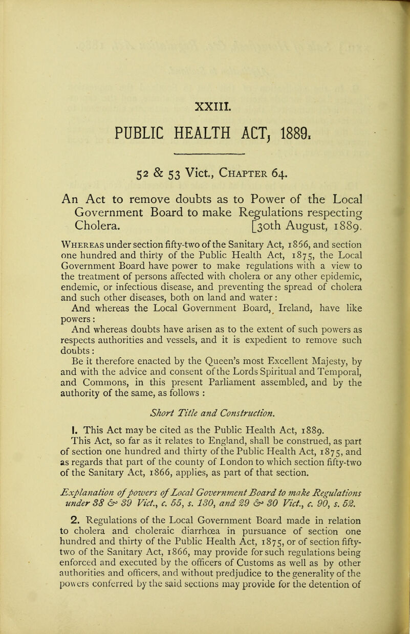 PUBLIC HEALTH ACT, 1889. 52 & 53 Vict, Chapter 64. An Act to remove doubts as to Power of the Local Government Board to make Regulations respecting Whereas under section fifty-two of the Sanitary Act, 1866, and section one hundred and thirty of the PubHc HeaUh Act, 1875, the Local Government Board have power to make regulations with a view to the treatment of persons affected with cholera or any other epidemic, endemic, or infectious disease, and preventing the spread of cholera and such other diseases, both on land and water: And whereas the Local Government Board, ^ Ireland, have like powers: And whereas doubts have arisen as to the extent of such powers as respects authorities and vessels, and it is expedient to remove such doubts: Be it therefore enacted by the Queen's most Excellent Majesty, by and with the advice and consent of the Lords Spiritual and Temporal, and Commons, in this present Parliament assembled, and by the authority of the same, as follows : 1. This Act may be cited as the Public Health Act, 1889. This Act, so far as it relates to England, shall be construed, as part of section one hundred and thirty of the Public Health Act, 1875, as regards that part of the county of London to which section fifty-two of the Sanitary Act, 1866, applies, as part of that section. Explanation of powers of Local Government Board to make Regulations under 88 6- 89 Vict., c. 65, s. 180, and 29 80 Vict, c. 90, s. 62, 2. Regulations of the Local Government Board made in relation to cholera and choleraic diarrhoea in pursuance of section one hundred and thirty of the Public Health Act, 1875, or of section fifty- two of the Sanitary Act, 1866, may provide for such regulations being enforced and executed by the officers of Customs as well as by other authorities and officers, and without predjudice to the generality of the powers conferred by the said sections may provide for the detention of Cholera. Short Title and Construction.