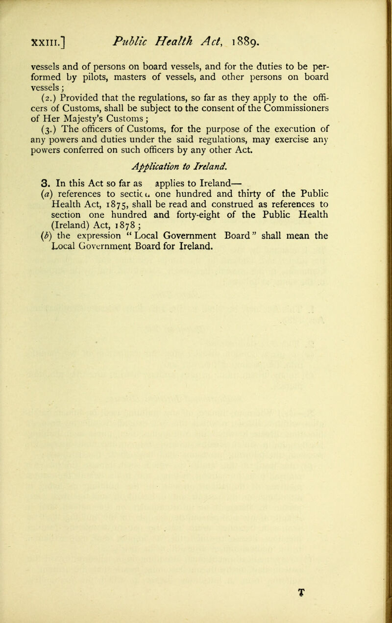 vessels and of persons on board vessels, and for the duties to be per- formed by pilots, masters of vessels, and other persons on board vessels; (2.) Provided that the regulations, so far as they apply to the offi- cers of Customs, shall be subject to the consent of the Commissioners of Her Majesty's Customs ; (3.) The officers of Customs, for the purpose of the execution of any powers and duties under the said regulations, may exercise any powers conferred on such officers by any other Act. Application to Ireland. 3. In this Act so far as applies to Ireland— {a) references to secticu one hundred and thirty of the Public Health Act, 1875, shall be read and construed as references to section one hundred and forty-eight of the Public Health (Ireland) Act, 1878 ; {b) the expression  Local Government Board shall mean the Local Government Board for Ireland. T